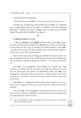 LA RÉSURRECTION
227
L’Envoyé de Dieu r répondit :
« Oui, si la vilenie se multiplie ! » (Al Boukhari Fitan 4 28 ; Muslim Fitan 1).117
Lorsque l’on considère les commentaires de ce hadith, on comprend
que « l’anéantissement quand la vilenie se multiplie » n’est pas seulement
spécifique à l’époque de Gog et Magog, mais un ordre qui est valable
chaque fois que le mal s’amplifie et se répand.
D
L’Apôtre de Dieu r raconte :
« (Après qu’Isa u ait tué Dajjâl) viendront alors à Jésus u des gens
que Dieu aura protégés du Dajjâl. Jésus u passera sa main sur leur visage
et leur parlera de leur rang au Paradis, puis Allah inspirera à Jésus u :
« J’ai fait sortir certains de Mes serviteurs que nul ne pourra combattre.
Abrite Mes serviteurs sur le Mont Sinaï ! »
Dieu enverra alors Gog et Magog qui déferleront de toutes parts. Les
premiers passeront devant le lac de Tibériade qu’ils assècheront totalement.
Puis, les derniers y passeront également et diront : “ II y avait de l’eau jadis
ici ”.
Jésus u et ses compagnons seront bloqués sur le mont Tur. Leur
situation sera telle qu’une tête de taureau aura plus de valeur à leurs yeux
que cent dinars pour l’un d’entre vous aujourd’hui. Alors, Jésus u, et ses
compagnons invoqueront Dieu avec ferveur et Allah enverra contre leurs
ennemis des vers qui leur dévoreront le cou. Ils mourront tous comme un
seul homme.
Jésus u et ses compagnons redescendront dans la plaine. Ils ne trou-
veront pas un empan de terre qui ne soit rempli par la puanteur de leurs
cadavres.
Puis, Jésus u et ses compagnons invoqueront Dieu avec ferveur et Il
leur enverra des oiseaux semblables au cou du chameau qui les emporteront
et les déposeront où il plaira à Dieu.
117. Voir aussi Al Boukhari, Anbiyâ’ 7, Manâqib 25 ; Abou Dawud, Fitan, 1; At-Tirmidhî,
Fitan, 23; Ibn Majah, Fitan, 9.
 