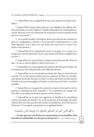 LE VOYAGE VERS L’ÉTERNITÉ
21
9 Aujourd’hui, t’es-tu rappelé de la mort qui anéantit tes désirs mon-
dains ?
9 Aujourd’hui, jusqu’à quel point tu as pu t’éloigner des affaires inu-
tiles et t’orienter vers ton Seigneur ? Quelle profondeur de contemplation a
suscité dans ton coeur les ornements de la puissance et de la majesté divine
que tu as rencontrés ?
9 As-tu prêté l’oreille à l’invitation divine qui s’élevait des minarets et
prier en congrégation à l’heure ? As-tu pu prier conformément à ce que
Dieu approuve, c’est-à dire avec une fusion du coeur avec le corps et en
pleine concentration ?
9 Aujourd’hui t’es-tu inquiété de savoir si tes gains et si ce que tu as
mangé, bu et porté sont licites ? Est-ce que la peur de l’illicite a englobé tous
tes sens ?
9 Aujourd’hui, as-tu pu donner à chaque ayant droit son dû ? Peux-tu
dire « Je n’ai ni violé ni offensé le droit de personne » ?
9 Aujourd’hui, as-tu pu regarder les créatures de Dieu par la fenêtre de
la compassion, de la Miséricorde et de l’affection divine ?
9 Aujourd’hui, as-tu été attentif aux droits des chats et chiens devant
ta porte ? As-tu été miséricordieux avec les créatures de Dieu, en considé-
rant qu’une personne fut jetée en Enfer car elle avait laissé un chat mourir
de faim et qu’une autre gagna le Paradis car elle donna de l’eau à un chien
assoiffé ?
9 Aujourd’hui, as-tu gagné les cœurs de ta mère, de ton père et de tes
proches et demandé de leurs nouvelles ? Si ces derniers ont voyagé vers
l’Au-delà, as-tu réalisé de bonnes actions en leurs faveurs ?
9 Aujourd’hui, as-tu posé ton regard sur ta famille en la considérant
comme ton jardin du Paradis ? As-tu été en mesure de la protéger des effets
néfastes des rues, des marchés, des modes, des publicités, de la télévision et
d’Internet ? À cet égard, à quel point as-tu appliqué l’ordre :
ƇØƆòÓƆå ƈ
éŽĤÒ ƆĲ Ƈ
öÓƪĭĤÒÓƆİƇîĳƇĜ ƆĲÒƃòÓƆĬ
Ž
ħƇġĻƈĥŽİƆÈ ƆĲ
Ž
ħƇġ Ɔ
ùƇęĬƆÈÒĳƇĜÒĳƇĭƆĨÆ ƆīĺƈñƪĤÒÓƆıƫĺƆÈÓƆĺ
« O vous qui avez cru! Préservez vos personnes et vos familles, d’un
Feu dont le combustible sera les gens et les pierres !... » (At-Tahrim, 66 : 6)
 