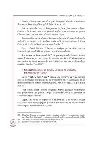 LE VOYAGE ÉTERNEL
228
Ensuite, Dieu enverra une pluie qui n’épargnera ni tente, ni maison et
II lavera la Terre jusqu’à ce qu’elle luise tel un miroir.
Puis on dira à la Terre : « Fais pousser tes fruits, fais revenir ta béné-
diction ». Ce jour-là, une seule grenade suffira pour rassasier un groupe
d’hommes qui trouvera assez d’ombre sous sa coque.
Les mamelles seront tellement bénies que la traite d’une seule chamelle
suffirait à un peuple : la traite d’une vache suffirait à une tribu et la traite
d’une seule brebis suffirait à une grande famille.118
Dans ce climat, Allah va déclencher un vent pur qui les saisira tous par
les aisselles, et prendra l’âme de tout croyant et musulman.
Il ne restera sur la surface de la Terre que les pires des hommes faisant
régner le chaos entre eux comme le tumulte des ânes (ils s’accoupleront
sans pudeur en public comme des ânes). C’est sur eux que se déclenchera
l’Heure.» (Muslim, Fitan, 110).119
7. Un Engloutissement en Orient, Un autre en Occident,
Un troisième en Arabie
Notre Prophète Bien-Aimé r déclara que l’Heure n’arrivera pas tant
que les dix Signes précurseurs ne se produiront pas120
, parmi ceux-là les
effondrements qui auront lieu en Occident, en Orient et dans la péninsule
arabique.
Tout comme avant l’arrivée des grands Signes, quelques petits Signes
sont précurseurs des grands ; jusqu’à aujourd’hui, on a pu observer de
nombreux effondrements.
Cependant, parmi les Signes, les effondrements cités par le Messager
de Dieu r sont beaucoup plus grands et terribles que les effondrements
que l’on peut rencontrer de nos jours.
118. Dieu Tout-Puissant terrassera et réduira à néant ces « barbares » en les infestant par des
vers. Puis, de sa Miséricorde et puissance infinies, Il rendra à nouveau le monde vivable.
119. Voir aussi. At-Tirmidhî, Fitan, 59 ; Ibn Majah, Fitan, 33.
120. Pour le contenu complet du hadith, voir p. 206.
 