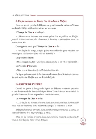 LA RÉSURRECTION
229
8. Un feu naissant au Yémen (ou bien dans le Hidjâz)
Dans un avenir proche de l’Heure, un grand incendie naîtra au Yémen
ou dans le Hidjâz et illuminera tous les horizons.
L’Envoyé de Dieu r a indiqué :
« L’Heure ne se dressera pas avant qu’un Feu ne jaillisse au Hidjâz,
jusqu’à éclairer les cous des chameaux à Bassora. » (Al Boukhari, Fitan, 24;
Muslim, Fitan, 42).
On rapporte aussi que l’Envoyé de Dieu r a dit :
« Vers la fin des temps, un feu qui va rassembler les gens va sortir sur
vous depuis Hadramawt (une ville du Yémen). »
Les présents dirent :
« Ô Messager d’Allah ! Que nous ordonnes-tu si on vit ce moment ? »
Le Prophète r leur dit :
«Allez vers le Sham (en Syrie) !» (Muslim, Fitan, 42).
Ce Signe précurseur de la fin des mondes aura donc lieu et cet énorme
feu qui sortira du Hidjâz sera vu depuis la Syrie.
L’ARRIVÉE DE L’HEURE
Quand les petits et les grands Signes de l’Heure se seront produits
et que le terme de la Terre défini par Dieu Tout-Puissant sera arrivé, la
grande Promesse divine se produira immédiatement.
Le Messager de Dieu r a dit :
« …Et la fin du monde arrivera alors que deux hommes auront étalé
entre eux un vêtement, ils ne pourront alors pas le vendre ni le plier.
Et la fin du monde arrivera alors que l’homme partira avec le lait de sa
chamelle laitière et il ne pourra pas le boire.
Et la fin du monde arrivera alors que l’homme enduira son bassin de
boue et il ne pourra pas y verser de l’eau.
 