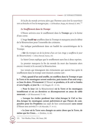LE VOYAGE ÉTERNEL
230
Et la fin du monde arrivera alors que l’homme aura levé la nourriture
vers sa bouche et il ne la mangera pas. » (Al Boukhari, Riqāq, 40; Ahmad, II, 369).121
Le Soufflement dans la Trompe
L’Heure arrivera avec le soufflement dans la Trompe qui a la forme
d’une corne.
L’Ange Israfîl u soufflera dans la Trompe et marquera ainsi le début
de la Résurrection pour l’ensemble des créatures.
On indique partiellement dans un hadith les caractéristiques de la
Trompe:
« Sûr (la trompe) est de la forme d’un cor (un Ange y soufflera le jour
de Résurrection). » (Abou Dawud, Sunna, 24).
Le Saint Coran explique que le soufflement aura lieu à deux reprises.
Le premier marquera la fin du monde (la mort des humains alors
encore vivants) et le second, la Résurrection.
Les versets qui témoignent des évènements qui auront lieu après le
soufflement dans la trompe sont énoncés comme suit :
« Puis, quand d’un seul souffle, on soufflera dans la Trompe et que
la Terre et les montagnes seront soulevées, puis tassées d’un seul coup ;
ce Jour-là alors, l’Evénement (L’Heure) se produira, et le ciel se fendra
et sera fragile, ce jour-là. » (Al-Hâqqah, 69 : 13-16).
« Pour le Jour (de la Résurrection) où la Terre et les montagnes
trembleront et où ces dernières se décomposeront en amas de sable
mouvant. » (Al-Muzzammil, 73 :14).
« Lorsque les étoiles perdront leur éclat, lorsque le Ciel se fen-
dra, lorsque les montagnes seront pulvérisées et que l’heure de com-
paraître pour les Prophètes (au sujet de leur communauté) aura sonné
(l’Heure sera arrivée) ! » (Al-Mursalât, 77 : 8-11).
« Le Jour où la Terre sera changée en autre chose que la Terre, de
même que les Cieux… » (Ibrâhîm, 14 :48).
121. Voir Muslim, Fitan, 140, Iman, 248.
 