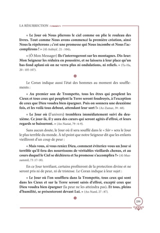 LA RÉSURRECTION
231
« Le Jour où Nous plierons le ciel comme on plie le rouleau des
livres. Tout comme Nous avons commencé la première création, ainsi
Nous la répéterons ; c’est une promesse qui Nous incombe et Nous l’ac-
complirons ! » (Al-Anbiyâ’, 21 : 104).
« (Ô Mon Messager) Ils t’interrogeront sur les montagnes. Dis-leur:
Mon Seigneur les réduira en poussière, et ne laissera à leur place qu’un
bas-fond aplani où on ne verra plus ni ondulations, ni reliefs. » (Ta-Ha,
20 : 105-107).
D
Le Coran indique aussi l’état des hommes au moment des souffle-
ments :
« Au premier son de Trompette, tous les êtres qui peuplent les
Cieux et tous ceux qui peuplent la Terre seront foudroyés, à l’exception
de ceux que Dieu voudra bien épargner. Puis on sonnera une deuxième
fois, et les voilà tous debout, attendant leur sort !» (Az-Zumar, 39 : 68).
« Le Jour où (l’univers) tremblera immédiatement suivi du deu-
xième. Ce jour-là, il y aura des cœurs qui seront agités d’effroi, et leurs
regards se baisseront. » (An-Naziat, 79 : 6-9).
Sans aucun doute, le Jour où il sera soufflé dans le « Sûr » sera le Jour
le plus terrible du monde. À tel point que notre Seigneur dit que les enfants
vieilliront d’un coup de peur :
« Mais vous, si vous reniez Dieu, comment éviteriez-vous un Jour si
terrible qu’il fera des nourrissons de véritables vieillards chenus, et au
cours duquel le Ciel se déchirera et Sa promesse s’accomplira ?» (Al-Muz-
zammil, 73 :17-18).
En ce Jour terrifiant, certains profiteront de la protection divine et ne
seront pris ni de peur, ni de tristesse. Le Coran indique à leur sujet :
« Le Jour où l’on soufflera dans la Trompette, tous ceux qui sont
dans les Cieux et sur la Terre seront saisis d’effroi, excepté ceux que
Dieu voudra bien épargner (la peur ne les atteindra pas). Et tous, pleins
d’humilité, se présenteront devant Lui. » (An-Naml, 27 : 87).
D
 
