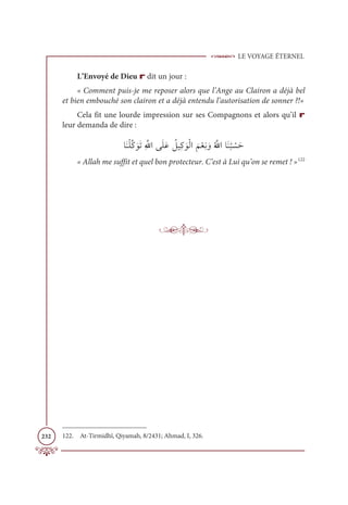 LE VOYAGE ÉTERNEL
232
L’Envoyé de Dieu r dit un jour :
« Comment puis-je me reposer alors que l’Ange au Clairon a déjà bel
et bien embouché son clairon et a déjà entendu l’autorisation de sonner ?!»
Cela fit une lourde impression sur ses Compagnons et alors qu’il r
leur demanda de dire :
ÓƆĭŽĥƪĠ ƆĳƆÜƈ ƪ
ųÒĵƆĥƆĐ Ƈ
ģĻƈĠ ƆĳŽĤÒ
Ɔ
ħŽđƈĬ ƆĲƇ ƪųÒÓƆĭ
Ƈ
× Ž
ùƆè
« Allah me suffit et quel bon protecteur. C’est à Lui qu’on se remet ! »122
122. At-Tirmidhî, Qiyamah, 8/2431; Ahmad, I, 326.
 