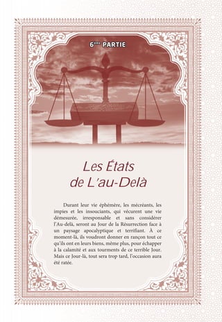 Les États
de L’au-Delà
Durant leur vie éphémère, les mécréants, les
impies et les insouciants, qui vécurent une vie
démesurée, irresponsable et sans considérer
l’Au-delà, seront au Jour de la Résurrection face à
un paysage apocalyptique et terrifiant. À ce
moment-là, ils voudront donner en rançon tout ce
qu’ils ont en leurs biens, même plus, pour échapper
à la calamité et aux tourments de ce terrible Jour.
Mais ce Jour-là, tout sera trop tard, l’occasion aura
été ratée.
6ème
PARTIE
 