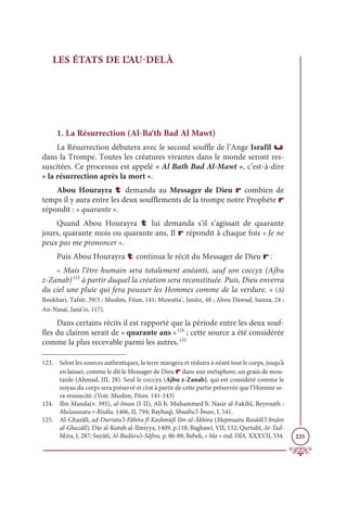 235
LES ÉTATS DE L’AU-DELÀ
1. La Résurrection (Al-Ba‘th Bad Al Mawt)
La Résurrection débutera avec le second souffle de l’Ange Israfîl u
dans la Trompe. Toutes les créatures vivantes dans le monde seront res-
suscitées. Ce processus est appelé « Al Bath Bad Al-Mawt », c’est-à-dire
« la résurrection après la mort ».
Abou Hourayra t demanda au Messager de Dieu r combien de
temps il y aura entre les deux soufflements de la trompe notre Prophète r
répondit : « quarante ».
Quand Abou Hourayra t lui demanda s’il s’agissait de quarante
jours, quarante mois ou quarante ans, Il r répondit à chaque fois « Je ne
peux pas me prononcer ».
Puis Abou Hourayra t continua le récit du Messager de Dieu r :
« Mais l’être humain sera totalement anéanti, sauf son coccyx (Ajbu
z-Zanab)123
à partir duquel la création sera reconstituée. Puis, Dieu enverra
du ciel une pluie qui fera pousser les Hommes comme de la verdure. » (Al
Boukhari, Tafsîr, 39/3 ; Muslim, Fitan, 141; Muwatta’, Janâiz, 48 ; Abou Dawud, Sunna, 24 ;
An-Nasaï, Janâ’iz, 117).
Dans certains récits il est rapporté que la période entre les deux souf-
fles du clairon serait de « quarante ans »124
; cette source a été considérée
comme la plus recevable parmi les autres.125
123. Selon les sources authentiques, la terre mangera et réduira à néant tout le corps, jusqu’à
en laisser, comme le dit le Messager de Dieu r dans une métaphore, un grain de mou-
tarde (Ahmad, III, 28). Seul le coccyx (Ajbu z-Zanab), qui est considéré comme le
noyau du corps sera préservé et c’est à partir de cette partie préservée que l’Homme se-
ra ressuscité. (Voir. Muslim, Fitan, 141-143)
124. Ibn Manda(v. 395), al-Iman (I-II), Ali b. Muhammed b. Nasir al-Fakîhî, Beyrouth :
Mu’assasatu r-Risâla, 1406, II, 794; Bayhaqî, Shuabu’l-Îman, I, 541.
125. Al-Ghazâlî, ad-Durratu’l-Fâhira fî Kashmùfi Ilm al-Âkhira (Majmuatu Rasâili’l-Imâm
al-Ghazâlî), Dâr al-Kutub al-Ilmiyya, 1409, p.118; Baghawî, VII, 132; Qurtubî, At-Tad-
hkira, I, 287; Suyûtî, Al-Budûru’s-Sâfira, p. 86-88; Bebek, « Sûr » md. DİA, XXXVII, 534.
 