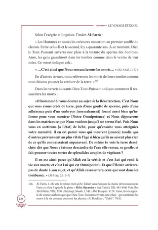 LE VOYAGE ÉTERNEL
236
Selon l’exégète et linguiste, l’imâm Al-Farrâ :
« Les Hommes et toutes les créatures mourront au premier souffle du
clairon. Entre celui-là et le second, il y a quarante ans. À ce moment, Dieu
le Tout-Puissant enverra une pluie à la texture du sperme des hommes.
Ainsi, les gens grandiront dans les tombes comme dans le ventre de leur
mère. Ce verset indique cela :
« …C’est ainsi que Nous ressusciterons les morts… » (Al-A‘râf, 7 : 57).
En d’autres termes, nous relèverons les morts de leurs tombes comme
nous faisons pousser la verdure de la terre. »126
Dans les versets suivants Dieu Tout-Puissant indique comment Il res-
suscitera les morts :
«O hommes! Si vous doutez au sujet de la Résurrection, C’est Nous
qui vous avons créés de terre, puis d’une goutte de sperme, puis d’une
adhérence puis d’un embryon [normalement] formé aussi bien qu’in-
forme pour vous montrer [Notre Omnipotence] et Nous déposerons
dans les matrices ce que Nous voulons jusqu’à un terme fixé. Puis Nous
vous en sortirons [à l’état] de bébé, pour qu’ensuite vous atteigniez
votre maturité. Il en est parmi vous qui meurent [jeunes] tandis que
d’autres parviennent au plus vil de l’âge si bien qu’ils ne savent plus rien
de ce qu’ils connaissaient auparavant. De même tu vois la terre dessé-
chée: dès que Nous y faisons descendre de l’eau elle remue, se gonfle, et
fait pousser toutes sortes de splendides couples de végétaux ?
Il en est ainsi parce qu’Allah est la vérité; et c’est Lui qui rend la
vie aux morts; et c’est Lui qui est Omnipotent. Et que l’Heure arrivera;
pas de doute à son sujet, et qu’Allah ressuscitera ceux qui sont dans les
tombeaux. » (Al-Hajj, 22 : 5-7)
126. Al-Farrâ, I, 382 cite le même récit qu’At-Tabarî sans évoquer la chaîne de transmission.
Dans ce récit il appelle la pluie « Mâ’u Hayawân » (At-Tabarî, XII, 493-494) Voir. Ibn
Abî Hâtim, VIII, 2784 ; Bayhaqî, Shuab, I, 541 ; Abû Hayyân, V, 79. Ainsi, il est rappor-
té de source authentique que Dieu Tout-Puissant enverra une pluie qui ramènera les
morts à la vie comme poussent les plantes. (Al Boukhari, “Tafsîr”, 78/1)
 