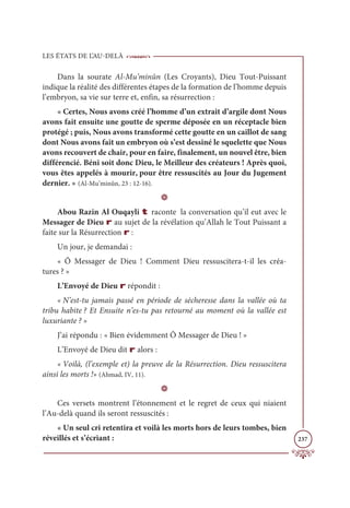 LES ÉTATS DE L’AU-DELÀ
237
Dans la sourate Al-Mu’minûn (Les Croyants), Dieu Tout-Puissant
indique la réalité des différentes étapes de la formation de l’homme depuis
l’embryon, sa vie sur terre et, enfin, sa résurrection :
« Certes, Nous avons créé l’homme d’un extrait d’argile dont Nous
avons fait ensuite une goutte de sperme déposée en un réceptacle bien
protégé ; puis, Nous avons transformé cette goutte en un caillot de sang
dont Nous avons fait un embryon où s’est dessiné le squelette que Nous
avons recouvert de chair, pour en faire, finalement, un nouvel être, bien
différencié. Béni soit donc Dieu, le Meilleur des créateurs ! Après quoi,
vous êtes appelés à mourir, pour être ressuscités au Jour du Jugement
dernier. » (Al-Mu’minûn, 23 : 12-16).
D
Abou Razin Al Ouqayli t raconte la conversation qu’il eut avec le
Messager de Dieu r au sujet de la révélation qu’Allah le Tout Puissant a
faite sur la Résurrection r :
Un jour, je demandai :
« Ô Messager de Dieu ! Comment Dieu ressuscitera-t-il les créa-
tures ? »
L’Envoyé de Dieu r répondit :
« N’est-tu jamais passé en période de sécheresse dans la vallée où ta
tribu habite ? Et Ensuite n’es-tu pas retourné au moment où la vallée est
luxuriante ? »
J’ai répondu : « Bien évidemment Ô Messager de Dieu ! »
L’Envoyé de Dieu dit r alors :
« Voilà, (l’exemple et) la preuve de la Résurrection. Dieu ressuscitera
ainsi les morts !» (Ahmad, IV, 11).
D
Ces versets montrent l’étonnement et le regret de ceux qui niaient
l’Au-delà quand ils seront ressuscités :
« Un seul cri retentira et voilà les morts hors de leurs tombes, bien
réveillés et s’écriant :
 