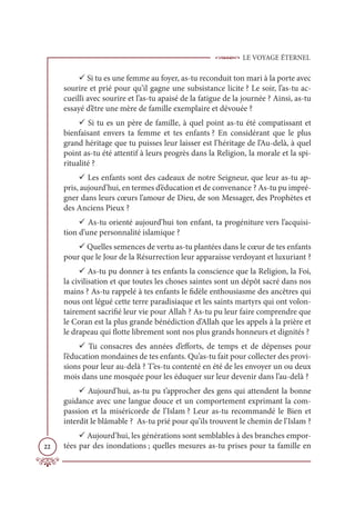LE VOYAGE ÉTERNEL
22
9 Si tu es une femme au foyer, as-tu reconduit ton mari à la porte avec
sourire et prié pour qu’il gagne une subsistance licite ? Le soir, l’as-tu ac-
cueilli avec sourire et l’as-tu apaisé de la fatigue de la journée ? Ainsi, as-tu
essayé d’être une mère de famille exemplaire et dévouée ?
9 Si tu es un père de famille, à quel point as-tu été compatissant et
bienfaisant envers ta femme et tes enfants ? En considérant que le plus
grand héritage que tu puisses leur laisser est l’héritage de l’Au-delà, à quel
point as-tu été attentif à leurs progrès dans la Religion, la morale et la spi-
ritualité ?
9 Les enfants sont des cadeaux de notre Seigneur, que leur as-tu ap-
pris, aujourd’hui, en termes d’éducation et de convenance ? As-tu pu impré-
gner dans leurs cœurs l’amour de Dieu, de son Messager, des Prophètes et
des Anciens Pieux ?
9 As-tu orienté aujourd’hui ton enfant, ta progéniture vers l’acquisi-
tion d’une personnalité islamique ?
9 Quelles semences de vertu as-tu plantées dans le cœur de tes enfants
pour que le Jour de la Résurrection leur apparaisse verdoyant et luxuriant ?
9 As-tu pu donner à tes enfants la conscience que la Religion, la Foi,
la civilisation et que toutes les choses saintes sont un dépôt sacré dans nos
mains ? As-tu rappelé à tes enfants le fidèle enthousiasme des ancêtres qui
nous ont légué cette terre paradisiaque et les saints martyrs qui ont volon-
tairement sacrifié leur vie pour Allah ? As-tu pu leur faire comprendre que
le Coran est la plus grande bénédiction d’Allah que les appels à la prière et
le drapeau qui flotte librement sont nos plus grands honneurs et dignités ?
9 Tu consacres des années d’efforts, de temps et de dépenses pour
l’éducation mondaines de tes enfants. Qu’as-tu fait pour collecter des provi-
sions pour leur au-delà ? T’es-tu contenté en été de les envoyer un ou deux
mois dans une mosquée pour les éduquer sur leur devenir dans l’au-delà ?
9 Aujourd’hui, as-tu pu t’approcher des gens qui attendent la bonne
guidance avec une langue douce et un comportement exprimant la com-
passion et la miséricorde de l’Islam ? Leur as-tu recommandé le Bien et
interdit le blâmable ? As-tu prié pour qu’ils trouvent le chemin de l’Islam ?
9 Aujourd’hui, les générations sont semblables à des branches empor-
tées par des inondations ; quelles mesures as-tu prises pour ta famille en
 