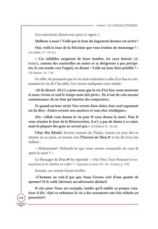 LE VOYAGE ÉTERNEL
238
(Les mécréants diront avec peur et regret :)
Malheur à nous ! Voilà que le Jour du Jugement dernier est arrivé !
Oui, voilà le Jour de la Décision que vous traitiez de mensonge ! »
(As-Saffat, 37 : 19-21).
« Ces infidèles surgiront de leurs tombes, les yeux baissés (de
honte), comme des sauterelles en nuées et se dirigeront à pas précipi-
tés, le cou tendu vers l’appel, en disant : Voilà un Jour bien pénible ! »
(Al-Qamar, 54 : 7-8).
En effet, ils pensaient que la vie était restreinte à celle d’ici-bas et con-
testaient la vie de l’Au-delà. Ces versets indiquent cette réalité :
«Et ils dirent: «Il n’y a pour nous que la vie d’ici-bas: nous mourons
et nous vivons et seul le temps nous fait périr». Ils n’ont de cela aucune
connaissance: ils ne font qu’émettre des conjectures.
Et quand on leur récite Nos versets bien clairs, leur seul argument
est de dire: «Faites revenir nos ancêtres si vous êtes véridiques».
Dis: «Allah vous donne la vie puis Il vous donne la mort. Puis Il
vous réunira le Jour de la Résurrection, il n’y a pas de doute à ce sujet,
mais la plupart des gens ne savent pas.» (Al Jâthiya 45 : 24-26).
Ubay Ibn Khalaf, fervent ennemi de l’Islam, tenant un jour des os
abimés en sa main, se tourna vers l’Envoyé de Dieu r et lui dit d’un ton
railleur :
« Muhammad ! Prétends-tu que nous serons ressuscités de ceux-là
après la mort ? »
Le Messager de Dieu r lui répondit : « Oui Dieu Tout-Puissant te res-
suscitera et te mettra en enfer ! » (Qurtubî Al-Jâmî, XV, 58 ; Wahıdi, p. 379).
Ensuite, ces versets furent révélés :
«L’homme ne voit-il pas que Nous l’avons créé d’une goutte de
sperme? Et le voilà [devenu] un adversaire déclaré!
Il cite pour Nous un exemple, tandis qu’il oublie sa propre créa-
tion; il dit: «Qui va redonner la vie à des ossements une fois réduits en
poussière?»
 