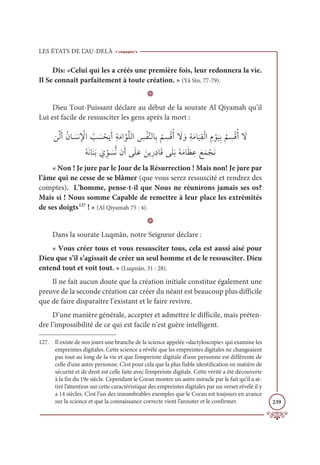 LES ÉTATS DE L’AU-DELÀ
239
Dis: «Celui qui les a créés une première fois, leur redonnera la vie.
Il Se connaît parfaitement à toute création. » (Yâ Sîn, 77-79).
D
Dieu Tout-Puissant déclare au début de la sourate Al Qiyamah qu’il
Lui est facile de ressusciter les gens après la mort :
īƪĤƆÈƇĪÓ Ɔ
ùĬƈ Ž
ŸÒ Ƈ
Õ Ɔ
ù ŽéƆĺƆÈƈÙƆĨÒƪĳƪĥĤÒ ƈ
÷ŽęƪĭĤÓƈÖ
Ƈ
ħ ƈ
ùŽĜƇÈ Ɔ
ź ƆĲƈÙƆĨÓ
Ɔ
ĻƈĝŽĤÒ ƈĦ Žĳ
Ɔ
ĻƈÖ
Ƈ
ħ ƈ
ùŽĜƇÈ Ɔ
ź
ƇįƆĬÓƆĭƆÖ Ɔ
ĸ ƈžĳ Ɔ
ùƫĬĪƆÈĵƆĥƆĐ ƆīĺƈòƈîÓƆĜĵƆĥƆÖƇįƆĨÓƆč ƈĐ ƆďƆĩ ŽåƆĬ
« Non ! Je jure par le Jour de la Résurrection ! Mais non! Je jure par
l’âme qui ne cesse de se blâmer (que vous serez ressuscité et rendrez des
comptes). L’homme, pense-t-il que Nous ne réunirons jamais ses os?
Mais si ! Nous somme Capable de remettre à leur place les extrémités
de ses doigts127
! » (Al Qiyamah 75 : 4).
D
Dans la sourate Luqmân, notre Seigneur déclare :
« Vous créer tous et vous ressusciter tous, cela est aussi aisé pour
Dieu que s’il s’agissait de créer un seul homme et de le ressusciter. Dieu
entend tout et voit tout. » (Luqmân, 31 : 28).
Il ne fait aucun doute que la création initiale constitue également une
preuve de la seconde création car créer du néant est beaucoup plus difficile
que de faire disparaitre l’existant et le faire revivre.
D’une manière générale, accepter et admettre le difficile, mais préten-
dre l’impossibilité de ce qui est facile n’est guère intelligent.
127. Il existe de nos jours une branche de la science appelée «dactyloscopie» qui examine les
empreintes digitales. Cette science a révélé que les empreintes digitales ne changeaient
pas tout au long de la vie et que l’empreinte digitale d’une personne est différente de
celle d’une autre personne. C’est pour cela que la plus fiable identification en matière de
sécurité et de droit est celle faite avec l’empreinte digitale. Cette vérité a été découverte
à la fin du 19e siècle. Cependant le Coran montre un autre miracle par le fait qu’il a at-
tiré l’attention sur cette caractéristique des empreintes digitales par un verset révélé il y
a 14 siècles. C’est l’un des innombrables exemples que le Coran est toujours en avance
sur la science et que la connaissance correcte vient l’annoter et le confirmer.
 