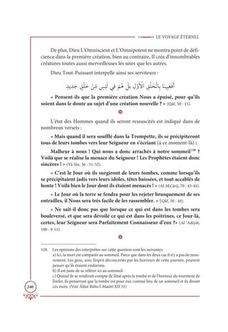 LE VOYAGE ÉTERNEL
240
De plus, Dieu L’Omniscient et L’Omnipotent ne montra point de défi-
cience dans la première création, bien au contraire, Il créa d’innombrables
créatures toutes aussi merveilleuses les unes que les autres.
Dieu Tout-Puissant interpelle ainsi ses serviteurs :
ƅïĺ ƈïƆä ƅ
ěŽĥƆì Žīƈ
žĨ ƅ
÷
Ž
×ƆĤĹƈĘ
Ž
ħƇİ Ž
ģƆÖ ƈĢƪĲƆ Ž
ŶÒ ƈ
ěŽĥƆíŽĤÓƈÖÓƆĭĻƈĻƆđƆĘƆÈ
« Pensent-ils que la première création Nous a épuisé, pour qu’ils
soient dans le doute au sujet d’une création nouvelle ? » (Qâf, 50 : 15).
D
L’état des Hommes quand ils seront ressuscités est indiqué dans de
nombreux versets :
« Mais quand il sera soufflé dans la Trompette, ils se précipiteront
tous de leurs tombes vers leur Seigneur en s’écriant (à ce moment-là) :
Malheur à nous ! Qui nous a donc arrachés à notre sommeil128
?
Voilà que se réalise la menace du Seigneur ! Les Prophètes étaient donc
sincères ! » (Yâ Sîn, 36 : 51-52).
« C’est le Jour où ils surgiront de leurs tombes, comme lorsqu’ils
se précipitaient jadis vers leurs idoles, têtes baissées, et tout accablés de
honte ! Voilà bien le Jour dont ils étaient menacés ! » (Al-Ma‘ârij, 70 : 43-44).
« Le Jour où la terre se fendra pour les rejeter brusquement de ses
entrailles, il Nous sera très facile de les rassembler. » (Qâf, 50 : 44).
« Ne sait-il donc pas que lorsque ce qui est dans les tombes sera
bouleversé, et que sera dévoilé ce qui est dans les poitrines, ce Jour-là,
certes, leur Seigneur sera Parfaitement Connaisseur d’eux ?» (Al ‘Adiyât,
100 : 9-11).
D
128. Les opinions des interprètes sur cette question sont les suivantes:
a) Ici, la mort est comparée au sommeil. Parce que dans les deux cas il n’y a pas de mou-
vement. Les gens, avec l’esprit déconcertés par les horreurs de cette journée, peuvent
penser qu’ils étaient endormis.
b) Il est juste de se référer ici au sommeil.
c) Quand ils se rendront compte de l’état après la tombe et de l’horreur du tourment de
l’enfer, ils penseront que la tombe est pour eux comme lieu de un sommeil et ils diront
ces mots. (Voir Âlûsî Rûhu’l-Maânî XII 31)
 