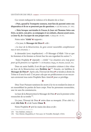 LES ÉTATS DE L’AU-DELÀ
241
Ces versets indiquent la violence et le désastre de ce Jour :
« Puis, quand la Trompette sonnera, tout lien de parenté entre eux
disparaîtra et ils ne se poseront pas de questions. » (Al-Mu’minûn, 23 : 101).
« Mais lorsque surviendra le Fracas, le Jour où l’homme fuira son
frère, sa mère, son père, sa compagne et ses enfants, chacun ayant assez,
ce Jour-là, de s’occuper de son propre sort. » (Abasa 80 : 33-37).
Notre mère ‘Aïshâ’ c rapporte :
« Un jour, le Messager de Dieu r a dit :
« Le Jour de la Résurrection, les gens seront rassemblés complètement
nus et non circoncis. »
Je demandai (avec stupéfaction) : « Ô Messager d’Allah ! Est-ce que
les hommes et les femmes se feront face les uns regardant les autres ? »
Notre Prophète r répondit : « Aïshâ’ ! La situation sera trop grave
pour qu’ils pensent à se regarder ! » (Al Boukhari, Riqāq, 45; Muslim, Jannah, 56.).
Dans un autre hadith, il est dit que la première créature à être vêtue
au Jour de la Résurrection sera Ibrâhîm u129
. Ensuite, on habillera le
Messager de Dieu r. Après cela, l’Envoyé de Dieu r se tiendra à droite du
Trône et il sera le seul. C’est pour cela que ses prédécesseurs et ses succes-
surs envieront tous notre Prophète Bien-Aimé r pour ce privilège.
D
Dieu Tout-Puissant ramènera les morts à la vie en rendant les âmes et
en rassemblant les parties de leurs corps. Pour les personnes ressuscitées,
une vie sans fin commencera.
Le Jour de la Résurrection le Messager de Dieu rsera le premier à être
ressuscitée de sa tombe130
.
Un jour, l’Envoyé de Dieu r entra dans sa mosquée. D’un côté il y
avait Abû Bakr t et de l’autre Omar t.
Notre Prophète r prit les mains des deux et dit :
129. Voir. Bukhârî, Anbiyâ, 8.
130. Voir. Dârimî, Muqaddima, 8. Voir aussi. At-Tirmidhî, Manâqib, 1/3616.
 