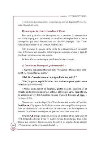 LE VOYAGE ÉTERNEL
242
« C’est ainsi que nous serons ressuscités au Jour du Jugement !» (At-Tir-
midhî, Manâqib, 16/3669).
Des exemples de résurrection dans le Coran
Bien qu’il y ait des avis divergeant sur la question (la résurrection
sera-t-elle physique ou spirituelle), de nombreux exemples dans le Coran
témoignent que cette Résurrection sera d’ordre physique. Dieu Tout-
Puissant redonnera vie au corps et rendra l’âme.
Afin d’apaiser les cœurs sur la vérité de la résurrection et sa facilité
pour le Créateur des mondes, notre Seigneur ressuscita d’ores et déjà de
nombreux morts dans ce bas-monde.
Le Saint Coran en témoigne par de nombreux exemples :
a) Les oiseaux décomposés, puis ressuscités :
« Rappelle-toi quand Ibrâhîm dit : “ Seigneur ! Montre-moi com-
ment Tu ressuscites les morts.”
Allah dit : “Aurais-tu encore quelque doute à ce sujet ? ”
῞Non, Seigneur, reprit Ibrâhîm, c’est seulement pour apaiser mon
cœur (que j’ai voulu voir).”
« Prends donc, lui dit Le Seigneur, quatre oiseaux ; découpe-les et
répartis-en les morceaux sur des collines différentes ; puis rappelle-les,
ils accourront vers toi. Souviens-toi que Dieu est Puissant et Sage. »
(Al-Baqara, 2 :260).
Nos sources racontent que Dieu Tout-Puissant demanda au Prophète
Ibrâhîm u d’égorger et de déplumer quatre oiseaux qu’il avait capturés.
Puis, de découper la chair de chacun en morceaux et de les disperser au
sommet de plusieurs montagnes, en gardant leurs têtes à ses côtés.
Ibrâhîm u attrapa un paon, un coq, un corbeau et un aigle selon le
récit. Il trancha chacun d’eux en quatre parties, les mélangea tous et les
déposa aux sommets des montagnes. Ensuite, il les appela à lui en disant :
« Venez à moi par la permission d’Allah ! »
 