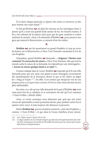 LES ÉTATS DE L’AU-DELÀ
243
Il vit alors chaque particule se séparer des autres et retrouver sa tête
pour former son corps initial.131
Le fait qu’Ibrahim u ait placé les oiseaux sur les montagnes laisse à
penser qu’il y avait une grande foule autour de lui. En d’autres termes, il
lui a été ordonné de les placer ainsi pour que les gens assistent et voient
aisément le miracle. Ainsi, à la demande d’Ibrâhîm u, pour prouver aux
gens qui niaient la Résurrection, ce miracle divin fut réalisé.
D
Ibrâhîm u qui fut assurément un grand Prophète n’a pas pu avoir
de doutes sur la Résurrection, et Dieu Tout-Puissant connaissait la Foi de
son Prophète.
Cependant, quand Ibrâhîm u demanda : « Seigneur ! Montre-moi
comment Tu ressuscites les morts », Dieu Tout-Puissant, afin que tout le
monde sache la raison de sa demande, lui répondit par une interrogative :
« Aurais-tu encore quelque doute à ce sujet ? ».
Comme indiqué dans le verset, Ibrâhîm u répondit qu’il fit une telle
demande pour que son cœur soit apaisé et pour témoigner ouvertement
des manifestations de la Puissance divine et que sa foi s’élève au degré
de « Haqq al-Yaqîn »132
. En effet, il est certain que lorsqu’on voit de nos
propres yeux ce en quoi nous croyons, la Foi en cette chose devient encore
plus inébranlable.
En outre, on a dit qu’une telle demande de la part d’Ibrâhîm u avait
aussi pour but de se satisfaire et se convaincre du fait qu’il est vraiment
« l’Ami d’Allah » (Khalîl Allâh).
Ainsi, ce verset coranique nous démontre que quel que soit notre
niveau de spiritualité et notre proximité divine, pour parfaire notre Foi et
apaiser notre cœur, il reste toujours des distances à parcourir.
Même Ibrâhîm u, qui est considéré comme le « père des Prophètes »,
comme « l’Ami d’Allah » et qui, dans le Coran, bénéficia d’une renom-
131. Voir. Tabarî, Jâmi‘u’l-Bayân, III, 81-82.
132. Le degré suprême de la certitude (Yaqeen) qui découle de l’expérimentation des réali-
tés de la connaissance du monde de l’Invisible (du moins pour les choses qu’il est pos-
sible d’avoir et d’expérimenter).
 