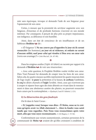 LE VOYAGE ÉTERNEL
244
mée sans équivoque, invoque et demande l’aide de son Seigneur pour
l’apaisement de son cœur.
Certes, à mesure que la proximité du serviteur augmente avec son
Seigneur, d’énormes et de profonds horizons s’ouvrent en son monde
intérieur. Par conséquent, il perçoit de plus près sa propre impuissance,
son indigence, sa déficience et son humilité.
Ainsi, dans cet état de conscience de ses insuffisances et de ses
faiblesses Ibrâhîm u dit :
« (Ô Seigneur !) Ne me couvre pas d’opprobre le jour où ils seront
ressuscités (les hommes), au jour où ni richesses, ni enfants ne seront
d’aucune utilité, sauf pour celui qui viendra à Dieu avec un cœur sain
(verra son avantage) ! » (Ash-Shu‘arâ’, 26 : 87-89).
D
Dans les exégèses soufies (Tafsîr Al-Ishâri) on raconte par rapport à la
demande d’Ibrâhîm u de voir une résurrection :
« Avec cette question, le Prophète Ibrâhîm voulut vivifier son cœur.
Dieu Tout-Puissant lui demanda de couper tous les liens de son cœur.
Selon cela, les quatre oiseaux sacrifiés représentent les quatre mauvais états
de l’ego (nafs) : le paon la prétention et la luxure, le corbeau l’ambition,
le coq les désirs charnels et l’aigle l’avidité. Ainsi, ceux qui n’arrivent pas
à couper et séparer leurs egos des états détestés en vivant dans le renonce-
ment et dans une abstinence austère des plaisirs, ne pourront ressusciter
leurs cœurs par la contemplation. » (Qushayrî, Lata’if-l-Ishârât, I, 121).
b) La Résurrection des gens foudroyés
On lit dans le Saint Coran :
« Et [rappelez-vous] lorsque vous dites : Ô Moïse, nous ne te croi-
rons qu’après avoir vu Allah clairement !... Alors la foudre vous saisit
tandis que vous regardiez. Puis Nous vous ressuscitâmes après votre
mort, afin que vous soyez reconnaissants. » (Al-Baqara, 2 : 55-56).
Conformément aux versets susmentionnés, certaines personnes de la
communauté de Moïse u avaient dit qu’elles croiraient à condition de
 