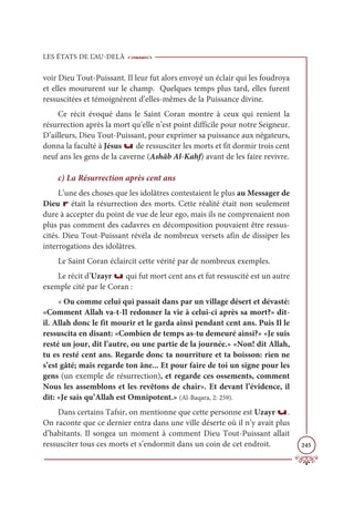 LES ÉTATS DE L’AU-DELÀ
245
voir Dieu Tout-Puissant. Il leur fut alors envoyé un éclair qui les foudroya
et elles moururent sur le champ. Quelques temps plus tard, elles furent
ressuscitées et témoignèrent d’elles-mêmes de la Puissance divine.
Ce récit évoqué dans le Saint Coran montre à ceux qui renient la
résurrection après la mort qu’elle n’est point difficile pour notre Seigneur.
D’ailleurs, Dieu Tout-Puissant, pour exprimer sa puissance aux négateurs,
donna la faculté à Jésus u de ressusciter les morts et fit dormir trois cent
neuf ans les gens de la caverne (Ashâb Al-Kahf) avant de les faire revivre.
c) La Résurrection après cent ans
L’une des choses que les idolâtres contestaient le plus au Messager de
Dieu r était la résurrection des morts. Cette réalité était non seulement
dure à accepter du point de vue de leur ego, mais ils ne comprenaient non
plus pas comment des cadavres en décomposition pouvaient être ressus-
cités. Dieu Tout-Puissant révéla de nombreux versets afin de dissiper les
interrogations des idolâtres.
Le Saint Coran éclaircit cette vérité par de nombreux exemples.
Le récit d’Uzayr u qui fut mort cent ans et fut ressuscité est un autre
exemple cité par le Coran :
« Ou comme celui qui passait dans par un village désert et dévasté:
«Comment Allah va-t-Il redonner la vie à celui-ci après sa mort?» dit-
il. Allah donc le fit mourir et le garda ainsi pendant cent ans. Puis Il le
ressuscita en disant: «Combien de temps as-tu demeuré ainsi?» «Je suis
resté un jour, dit l’autre, ou une partie de la journée.» «Non! dit Allah,
tu es resté cent ans. Regarde donc ta nourriture et ta boisson: rien ne
s’est gâté; mais regarde ton âne... Et pour faire de toi un signe pour les
gens (un exemple de résurrection), et regarde ces ossements, comment
Nous les assemblons et les revêtons de chair». Et devant l’évidence, il
dit: «Je sais qu’Allah est Omnipotent.» (Al-Baqara, 2: 259).
Dans certains Tafsir, on mentionne que cette personne est Uzayr u.
On raconte que ce dernier entra dans une ville déserte où il n’y avait plus
d’habitants. Il songea un moment à comment Dieu Tout-Puissant allait
ressusciter tous ces morts et s’endormit dans un coin de cet endroit.
 