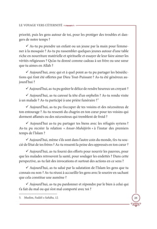 LE VOYAGE VERS L’ÉTERNITÉ
23
priorité, puis les gens autour de toi, pour les protéger des troubles et dan-
gers de notre temps ?
9 As-tu pu prendre un enfant ou un jeune par la main pour l’emme-
ner à la mosquée ? As-tu pu rassembler quelques jeunes autour d’une table
riche en nourriture matérielle et spirituelle et essayer de leur faire aimer les
vérités religieuses ? Qu’as-tu donné comme cadeau à un frère ou une sœur
que tu aimes en Allah ?
9 Aujourd’hui, avec qui et à quel point as-tu pu partager les bénédic-
tions qui t’ont été offertes par Dieu Tout-Puissant ? As-tu été généreux au-
jourd’hui ?
9 Aujourd’hui, as-tu pu goûter le délice de rendre heureux un croyant ?
9 Aujourd’hui, as-tu caressé la tête d’un orphelin ? As-tu rendu visite
à un malade ? As-tu participé à une prière funéraire ?5
9 Aujourd’hui, as-tu pu t’occuper de tes voisins et des nécessiteux de
ton entourage ? As-tu ressenti du chagrin en ton cœur pour tes voisins qui
dorment affamés ou des nécessiteux qui tremblent de froid ?
9 Aujourd’hui as-tu pu partager tes biens avec les réfugiés syriens ?
As-tu pu recréer la relation « Ansar-Muhâjirîn » à l’instar des premiers
temps de l’Islam ?
9 Aujourd’hui, même s’ils sont dans l’autre coin du monde, t’es-tu sou-
cié de l’état de tes frères ? As-tu ressenti la peine des oppressés en ton cœur ?
9 Aujourd’hui, as-tu fourni des efforts pour nourrir les pauvres, pour
que les malades retrouvent la santé, pour soulager les endettés ? Dans cette
perspective, as-tu fait des invocations et surtout des actions en ce sens ?
9 Aujourd’hui, as-tu salué par la salutation de l’Islam les gens que tu
connais ou non ? As-tu réussi à accueillir les gens avec le sourire en sachant
que cela constitue une aumône ?
9 Aujourd’hui, as-tu pu pardonner et répondre par le bien à celui qui
t’a fait du mal ou qui s’est mal comporté avec toi ?
5. Muslim, Fadâil-s-Sahâba, 12.
 