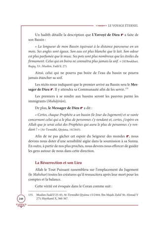 LE VOYAGE ÉTERNEL
248
Un hadith détaille la description que L’Envoyé de Dieu r a faite de
son Bassin :
« La longueur de mon Bassin équivaut à la distance parcourue en un
mois. Ses angles sont égaux. Son eau est plus blanche que le lait. Son odeur
est plus parfumée que le musc. Ses pots sont plus nombreux que les étoiles du
firmament. Celui qui en boira ne connaîtra plus jamais la soif. » (Al Boukhari,
Riqāq, 53 ; Muslim, Fadâ’il, 27).
Ainsi, celui qui ne pourra pas boire de l’eau du bassin ne pourra
jamais étancher sa soif.
Les récits nous indiquent que le premier arrivé au Bassin sera le Mes-
sager de Dieu r. Il y attendra sa Communauté afin de les servir.135
Les premiers à se rendre aux bassins seront les pauvres parmi les
immigrants (Muhâjirûn).
De plus, le Messager de Dieu r a dit :
« Certes, chaque Prophète a un bassin (le Jour du Jugement) et se vante
concernant celui qui a le plus de personnes s’y rendant et, certes, j’espère en
Allah que je serai celui des Prophètes qui aura le plus de personnes s’y ren-
dant ! » (At-Tirmidhî, Qiyâma, 14/2443).
Afin de ne pas gâcher cet espoir du Seigneur des mondes r, nous
devons nous doter d’une sensibilité aigüe dans la soumission à sa Sunna.
En outre, à partir de nos plus proches, nous devons nous efforcer de guider
les gens autour de nous dans cette direction.
La Résurrection et son Lieu
Allah le Tout Puissant rassemblera sur l’emplacement du Jugement
(le Mahshar) toutes les créatures qu’il ressuscitera après leur mort pour les
comptes et la balance.
Cette vérité est évoquée dans le Coran comme suit :
135. Muslim Fadâ’il 25-45; At-Tirmidhî Qiyâma 15/2444; Ibn Majah Zuhd 36; Ahmad V
275; Haythamî X, 360-367.
 