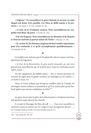 LES ÉTATS DE L’AU-DELÀ
249
« Seigneur ! Tu rassembleras le genre humain en un Jour au sujet
duquel nul doute n’est possible. Car Dieu ne faillit jamais à Sa pro-
messe. » (Al ’Imrân, 3 : 9. Voir. Al-Kahf, 18 : 99).
« Le Jour où la Trompette sonnera, Nous rassemblerons les cou-
pables tout bleus (de peur). » (Ta Hâ, 20 : 102).
« Par ton Seigneur, Nous rassemblerons les Humains et les démons
et Nous les mettrons à genoux autour de l’Enfer » (Maryam, 19 : 68).
« Et, ce Jour-là, les Hommes surgiront de leurs tombes séparément,
pour être confrontés à ce qu’ils accomplissaient quotidiennement. »
(Az-Zalzalah, 99 : 6).
D
Un hadith nous informe que le Prophète r a décrit comme suit l’em-
placement du Jugement:
« Le Jour de la Résurrection, les gens seront ressuscités sur une terre
poussiéreuse aussi blanche que de la farine pure et qui ne contiendra aucun
repère connu. »
Un des rapporteurs du hadith ajouta : « Sur ce terrain personne ne
trouvera de signe pour le guider (comme un montagne ou un rocher) ! »
(Al Boukhari, Riqāq, 44).
Ainsi, le Coran indique que lorsqu’on soufflera dans la Trompe, les
montagnes seront réduites en poussière et qu’il ne restera plus qu’un bas-
fond aplani sans aucune ondulation ou relief.136
D
Les gens réunis dans la place de la Résurrection y viendront selon leur
état spirituel acquis dans le bas-monde.
À ce sujet le Messager de Dieu dit a r : « … Vous serez assemblés en
montures à pied ou trainés sur vos visages le Jour du jugement dernier ... »
(At-Tirmidhî, Qiyâma, 3/2424. Voir aussi Muslim, Jannah, 57).
136. Voir Ta Hâ, 20 : 105-107.
 