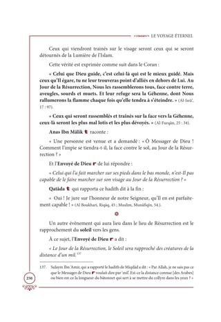 LE VOYAGE ÉTERNEL
250
Ceux qui viendront trainés sur le visage seront ceux qui se seront
détournés de la Lumière de l’Islam.
Cette vérité est exprimée comme suit dans le Coran :
« Celui que Dieu guide, c’est celui-là qui est le mieux guidé. Mais
ceux qu’Il égare, tu ne leur trouveras point d’alliés en dehors de Lui. Au
Jour de la Résurrection, Nous les rassemblerons tous, face contre terre,
aveugles, sourds et muets. Et leur refuge sera la Géhenne, dont Nous
rallumerons la flamme chaque fois qu’elle tendra à s’éteindre. » (Al-Isrâ’,
17 : 97).
« Ceux qui seront rassemblés et traînés sur la face vers la Géhenne,
ceux-là seront les plus mal lotis et les plus dévoyés. » (Al-Furqân, 25 : 34).
Anas Ibn Mâlik t raconte :
« Une personne est venue et a demandé : « Ô Messager de Dieu !
Comment l’impie se tiendra-t-il, la face contre le sol, au Jour de la Résur-
rection ? »
Et l’Envoyé de Dieu r de lui répondre :
« Celui qui l’a fait marcher sur ses pieds dans le bas monde, n’est-Il pas
capable de le faire marcher sur son visage au Jour de la Résurrection ? »
Qatâda t qui rapporta ce hadith dit à la fin :
« Oui ! Je jure sur l’honneur de notre Seigneur, qu’Il en est parfaite-
ment capable ! » (Al Boukhari, Riqāq, 45 ; Muslim, Munâfiqîn, 54.).
D
Un autre évènement qui aura lieu dans le lieu de Résurrection est le
rapprochement du soleil vers les gens.
À ce sujet, l’Envoyé de Dieu r a dit :
« Le Jour de la Résurrection, le Soleil sera rapproché des créatures de la
distance d’un mil.137
137. Sulaym Ibn ‘Amir, qui a rapporté le hadith de Miqdâd a dit : « Par Allah, je ne sais pas ce
que le Messager de Dieu r voulait dire par ‘mil’. Est-ce la distance connue [des Arabes]
ou bien est-ce la longueur du bâtonnet qui sert à se mettre du collyre dans les yeux ? »
 