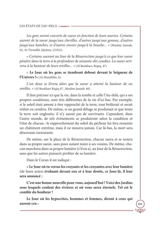 LES ÉTATS DE L’AU-DELÀ
251
Les gens seront couverts de sueur en fonction de leurs œuvres. Certains
auront de la sueur jusqu’aux chevilles, d’autres jusqu’aux genoux, d’autres
jusqu’aux hanches, et d’autres encore jusqu’à la bouche... » (Muslim, Jannah,
62; At-Tirmidhî, Qiyâma, 2/2421).
« Certains sueront au Jour de la Résurrection jusqu’à ce que leur sueur
pénètre dans la terre à la profondeur de soixante-dix coudées. La sueur arri-
vera à la hauteur de leurs oreilles... » (Al Boukhari, Riqāq, 47).
« Le Jour où les gens se tiendront debout devant le Seigneur de
l’Univers !» (Al-Mutaffifîn, 6).
L’un deux se lèvera alors que la sueur a atteint la hauteur de ses
oreilles. » (Al Boukhari Riqāq 47 ; Muslim Jannah, 60).
Il faut préciser ici que la vie, dans la tombe et celle l’Au-delà, qui a ses
propres conditions, sont très différentes de la vie d’ici-bas. Par exemple,
si le soleil était amené à être rapproché de la terre, tout brûlerait et serait
réduit en cendres. De même, si un grand déluge se produisait et que toute
la terre soit engloutie, il n’y aurait pas de survivants. Cependant, dans
l’autre monde, de tels évènements se produiront selon la condition et
l’état de chacun : le rapprochement du soleil du pécheur lui fera ressentir
un châtiment extrême, mais il ne mourra jamais. Car là-bas, la mort sera
désormais inexistante.
De même, sur la place de la Résurrection, chacun suera et se noiera
dans sa propre sueur, sans pour autant nuire à ses voisins. De même, cha-
cun marchera dans sa propre lumière (s’il en a), au Jour de la Résurrection,
sans que les autres puissent profiter de sa lumière.
Dans le Coran il est indiqué :
« Le Jour où tu verras les croyants et les croyantes avec leur lumière
(de leurs actes) évoluant devant eux et à leur droite, ce Jour-là, il leur
sera annoncé :
C’est une bonne nouvelle pour vous, aujourd’hui ! Voici des Jardins
sous lesquels coulent des rivières et où vous serez éternels. Tel est le
comble du bonheur !
Le Jour où les hypocrites, hommes et femmes, diront à ceux qui
auront cru :
 