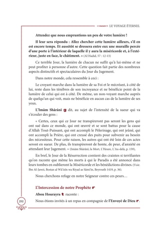 LE VOYAGE ÉTERNEL
252
Attendez que nous empruntions un peu de votre lumière !
Il leur sera répondu : Allez chercher cette lumière ailleurs, s’il en
est encore temps. Et aussitôt se dressera entre eux une muraille percée
d’une porte à l’intérieur de laquelle il y aura la miséricorde et, à l’exté-
rieur, juste en face, le châtiment. » (Al Hadid, 57 : 12-13)
Ce terrible Jour, la lumière de chacun ne suffit qu’à lui-même et ne
peut profiter à personne d’autre. Cette question fait partie des nombreux
aspects distinctifs et spectaculaires du Jour du Jugement.
Dans notre monde, cela ressemble à ceci :
Le croyant marche dans la lumière de sa Foi et le mécréant, à côté de
lui, reste dans les ténèbres de son incroyance et ne bénéficie point de la
lumière de celui qui est à côté. De même, un non-voyant marche auprès
de quelqu’un qui voit, mais ne bénéficie en aucun cas de la lumière de ses
yeux.
L’Imâm Shârânî g dit, au sujet de l’intensité de la sueur qui va
s’écouler des gens :
« Certes, ceux qui ce Jour ne transpireront pas seront les gens qui
ont sué dans ce monde, qui ont œuvré et se sont battus pour la cause
d’Allah Tout-Puissant, qui ont accompli le Pèlerinage, qui ont jeûné, qui
ont accompli la Prière, qui ont creusé des puits pour subvenir au besoin
des nécessiteux. Pour cette raison, les autres qui ont été loin de ces actes
seront en sueur. De plus, ils transpireront de honte, de peur, d’anxiété en
attendant leur Jugement. » (Imâm Shârânî, la Mort, L’Heure, L’Au-delà, p. 159).
En bref, le Jour de la Résurrection contient des craintes si terrifiantes
qu’on raconte que même les morts à qui le Paradis a été annoncé dans
leurs tombes en oublieront la Miséricorde et les bénédictions divines.(Voir.
Ibn Al-Jawzi, Bostan al Wâ’izîn wa Riyad as Sâmi‘în, Beyrouth 1419, p. 36).
Nous cherchons refuge en notre Seigneur contre ces peurs…
L’Intercession de notre Prophète r
Abou Hourayra t raconte :
Nous étions invités à un repas en compagnie de l’Envoyé de Dieu r.
 