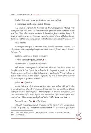 LES ÉTATS DE L’AU-DELÀ
253
On lui offrit une épaule qui était son morceau préféré.
Il en mangea une bouchée puis il déclara :
« Je serai le Seigneur des Hommes au Jour du Jugement ! Savez-vous
pourquoi il en sera ainsi ? Allah réunira les premiers et les derniers en un
seul lieu. Tout observateur les verra, le héraut se fera entendre d’eux et le
soleil se rapprochera. Les hommes vivront un souci et une affliction insup-
portable. » (Dans une autre source, cette attente durera soixante-dix ans.)138
Ils se diront :
« Ne voyez-vous pas la situation dans laquelle vous vous trouvez ? Ne
chercherez-vous pas quelqu’un qui intercède en votre faveur auprès de votre
Seigneur ? »
Certains Hommes se diront entre eux :
« Allez chez votre père Adam u. »
Ils iront alors le trouver et lui diront :
« Ô Adam, tu es le père de l’Humanité. Allah t’a créé de Sa Main, Il a
insufflé en toi de Son Esprit, Il a ordonné à Ses Anges de se prosterner devant
toi, ils se sont prosternés et Il t’a fait demeurer au Paradis. N’intercéderas-tu
pas en notre faveur auprès de ton Seigneur ? Ne vois-tu pas notre situation?
Ne vois-tu pas ce qui nous arrive ? »
Adam u répondra :
« Mon Seigneur s’est mis en ce jour dans une colère telle qu’Il n’en
a jamais connue et qu’Il n’en connaîtra jamais plus de semblable. Il m’a
autrefois interdit de manger de l’Arbre et je Lui ai désobéi. J’ai assez à faire
avec moi-même ! J’ai assez à faire avec moi-même ! J’ai assez à faire avec
moi-même ! Allez trouver quelqu’un d’autre ! Allez donc voir Noé ! »
Ils iront trouver Noé u et lui diront :
« Ô Noé, tu es le premier de ceux qui ont été envoyés vers les Hommes.
Allah t’a qualifié de serviteur reconnaissant.139
Ne vois-tu pas notre
138. Ishak bin Râhûya, Musnad, I, 84/10 ; Bayhaqî, Al Bas wa an Nushūr, I, 336/609.
139. Voir Al-İsrâ’, 3.
 