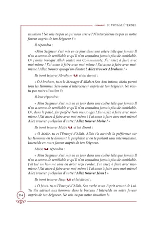 LE VOYAGE ÉTERNEL
254
situation ? Ne vois-tu pas ce qui nous arrive ? N’intercéderas-tu pas en notre
faveur auprès de ton Seigneur ? »
Il répondra :
«Mon Seigneur s’est mis en ce jour dans une colère telle que jamais Il
n’en a connu de semblable et qu’Il n’en connaîtra jamais plus de semblable.
Or j’avais invoqué Allah contre ma Communauté. J’ai assez à faire avec
moi-même ! J’ai assez à faire avec moi-même ! J’ai assez à faire avec moi-
même ! Allez trouver quelqu’un d’autre ! Allez trouver Abraham ! »
Ils iront trouver Abraham u et lui diront :
« Ô Abraham, tu es le Messager d’Allah et Son Ami intime, choisi parmi
tous les Hommes. Sers-nous d’intercesseur auprès de ton Seigneur. Ne vois-
tu pas notre situation ?»
Il leur répondra :
« Mon Seigneur s’est mis en ce jour dans une colère telle que jamais Il
n’en a connu de semblable et qu’Il n’en connaîtra jamais plus de semblable.
Or, dans le passé, j’ai proféré trois mensonges ! J’ai assez à faire avec moi-
même ! J’ai assez à faire avec moi-même ! J’ai assez à faire avec moi-même!
Allez trouver quelqu’un d’autre ! Allez trouver Moïse ! »
Ils iront trouver Moïse u et lui diront :
« Ô Moïse, tu es l’Envoyé d’Allah. Allah t’a accordé la préférence sur
les Hommes en te donnant la prophétie et en te parlant sans intermédiaire.
Intercède en notre faveur auprès de ton Seigneur.
Moïse u répondra :
« Mon Seigneur s’est mis en ce jour dans une colère telle que jamais Il
n’en a connu de semblable et qu’Il n’en connaîtra jamais plus de semblable.
J’ai tué un homme sans en avoir reçu l’ordre. J’ai assez à faire avec moi-
même ! J’ai assez à faire avec moi-même ! J’ai assez à faire avec moi-même!
Allez trouver quelqu’un d’autre ! Allez trouver Jésus ! »
Ils iront trouver Jésus u et lui diront :
« Ô Jésus, tu es l’Envoyé d’Allah, Son verbe et un Esprit venant de Lui.
Tu t’es adressé aux hommes dans le berceau ! Intercède en notre faveur
auprès de ton Seigneur. Ne vois-tu pas notre situation ?»
 