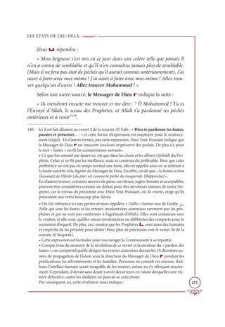 LES ÉTATS DE L’AU-DELÀ
255
Jésus u répondra :
« Mon Seigneur s’est mis en ce jour dans une colère telle que jamais Il
n’en a connu de semblable et qu’Il n’en connaîtra jamais plus de semblable.
(Mais il ne fera pas état de péchés qu’il aurait commis antérieurement). J’ai
assez à faire avec moi-même ! J’ai assez à faire avec moi-même ! Allez trou-
ver quelqu’un d’autre ! Allez trouver Mohammed ! »
Selon une autre source, le Messager de Dieu r indique la suite :
« Ils viendront ensuite me trouver et me dire : “ Ô Mohammed ! Tu es
l’Envoyé d’Allah, le sceau des Prophètes, et Allah t’a pardonné tes péchés
antérieurs et à venir”140
.
140. Ici il est fait allusion au verset 2 de la sourate Al-Fath : « Dieu te pardonne tes fautes,
passées et présentes … » et cette forme d’expression est employée pour le renforce-
ment (ta’qid). En d’autres termes, par cette expression, Dieu Tout-Puissant indique que
le Messager de Dieu r est innocent (ma’sum) et préservé des péchés. De plus ici, pour
le mot « fautes » on fit les commentaires suivants :
• Ce que l’on entend par fautes ici, est que dans les choix et les efforts (ijtihâd) du Pro-
phète, Celui-ci ne fit pas les meilleurs, mais se contenta du préférable. Bien que cette
préférence ne soit pas en temps normal une faute, elle est appelée ainsi en se référant à
la haute autorité et la dignité du Messager de Dieu. En effet, on dit que « la bonne action
(hasanat) de l’Abrâr (du pûr) est comme le péché du muqarrab. (Rapproché) ».
En d’autres termes, certaines œuvres de pieux serviteurs, jugées bonnes et acceptables,
peuvent être considérées comme un défaut pour des serviteurs intimes de notre Sei-
gneur, car le niveau de proximité avec Dieu Tout-Puissant, où ils vivent, exige qu’ils
présentent une vertu beaucoup plus élevée.
• On fait référence ici aux petites erreurs appelées « Dalla » (terme issu de l’arabe ģĺô
Zelle qui sont les fautes et les erreurs involontaires commises rarement par les pro-
phètes et qui ne sont pas conformes à l’agrément d’Allah). Elles sont commises sans
le vouloir, et elle sont, qu’elles soient involontaires ou délibérées des remparts pour le
sentiment d’orgueil. De plus, ceci montre que les Prophètes L sont aussi des humains
et empêche de les prendre pour idoles (Pour plus de précisions voir le verset 36 de la
sourate Al Baqarah).
• Cette expression est formulée pour encourager la Communauté à se repentir.
• Compte tenu du moment de la révélation de ce verset et la mention du « pardon des
fautes », on comprend qu’elle désigne les erreurs commises durant les 19 dernières an-
nées de propagation de l’Islam sous la direction du Messager de Dieu r pendant les
prédications, les affrontements et les batailles. Personne ne connaît ces erreurs, d’ail-
leurs l’intellect humain serait incapable de les trouver, même en s’y efforçant sincère-
ment. Cependant, il devait sans doute y avoir des erreurs en raison desquelles une vic-
toire définitive contre les idolâtres ne pouvait se concrétiser.
Par conséquent, ici, cette révélation nous indique :
 
