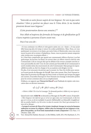 LE VOYAGE ÉTERNEL
256
“Intercède en notre faveur auprès de ton Seigneur. Ne vois-tu pas notre
situation ? Alors je partirai me placer sous le Trône divin. Je me tiendrai
prosterné devant mon Seigneur.”
(Cette prosternation durera une semaine.)141
Puis Allah m’inspirera des formules de louange et de glorification qu’Il
n’aura inspirées à personne d’autre avant moi.
Puis il me sera dit :
« Si vous continuiez vos efforts et votre guerre sainte avec ces « fautes », il vous aurait
fallu beaucoup plus de temps à vaincre les arabes polythéistes. Mais, Nous, en vous
pardonnant vos erreurs et vos fautes, par notre Grâce et Miséricorde, nous vous avons
ouvert la porte de la victoire à Hudaybiyya. Sinon, vous ne pourriez jamais remporter
cette victoire avec vos propres efforts. »
Ici, il faut bien comprendre que quand une communauté s’efforce d’arriver à un but
quelconque, les lacunes, les fautes, les erreurs dans ces efforts visent le chef de cette
Communauté. Cela ne veut pas dire que les défauts et les erreurs constatés sont des er-
reurs personnelles du chef. Ceux-là sont commis par l’ensemble de la Communauté et
sont le résultat même des mouvements de cette Communauté. Mais puisque la respon-
sabilité incombe au chef, les charges et les accusations sont dirigées vers lui.
De plus, il est nécessaire de préciser que la sourate An-Nasr fut révélée pour annon-
cer la mort proche du Messager de Dieu r. Dans cette sourate, Dieu Tout-Puissant in-
dique dans la personne du Messager de Dieu à toute sa Oumma que lorsque l’on gagne
une victoire, il incombe d’invoquer le Tout-Puissant avec louange et demander pardon
pour les erreurs commises dans son accomplissement.
D’ailleurs, on rapporte que l’Envoyé de Dieu r avait l’habitude de répéter cette invo-
cation dans ses derniers moments :
ƈį
Ž
ĻƆĤƈÒ Ƈ
ÔĳƇÜƆÒ ƆĲƆ ƪ
ųÒ
Ƈ
óƈęŽĕƆÝ ŽøƆÒĮ ƈï ŽĩƆéƈÖ ƆĲƈ ƪ
ųÒƆĪÓƆé
Ž
× Ƈø
« Gloire à Allah ! Et à Lui les Louanges ! Je demande pardon à Allah et je me repens à
Lui !»
Quand notre mère Aïshâ’ c en demanda au Messager de Dieu r la raison, Il répondit :
« Mon Seigneur m’a informé que je verrai un signe dans ma Communauté, et dès lors
que je le verrai, je devrai multiplier la parole (Sübhânallâh wa bihamdihi Astaghfiroul-
lâh wa atoûbu ilayhi), et je l’ai certes vu dans la sourate (An-Nasr) qui annonça la vic-
toire de La Mecque :
« Lorsque le secours de Dieu et Sa victoire viendront, lorsque tu verras les hommes
embrasser en masse Sa religion, célèbre alors les louanges de ton Seigneur et im-
plore Son pardon, car Il est toute mansuétude et toute compassion ! (An-Nasr, 1-3)
(Muslim, Salât, 220)
141. Voir. Ahmad Ibn Hanbal, Musnad, I, 4; Ibn Hibbân, Sahîh, XIV, 394; Haythamî, X, 374.
 