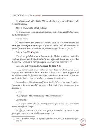 LES ÉTATS DE L’AU-DELÀ
257
“Ô Mohammed, relève la tête ! Demande et il te sera accordé ! Intercède
et tu seras exaucé !”
Alors je relèverai la tête et je dirai :
“Ô Seigneur, ma Communauté ! Seigneur, ma Communauté ! Seigneur,
ma Communauté !”
Puis on dira :
“Ô Mohammed, fais entrer au Paradis ceux de ta Communauté qui
n’ont pas de compte à rendre par la porte de droite (Bâb Al-Ayman) et ils
seront également associés aux autres pour entrer par les autres portes.”
Puis, le Prophète r ajouta :
“Par Celui qui détient mon âme entre Ses Mains, la distance entre les
vantaux de chacune des portes du Paradis équivaut à celle qui sépare La
Mecque de Hajar, ou à celle qui sépare La Mecque de Bassora.”» 142
Dans une autre source, le Messager de Dieu r dit :
« …Je demanderai l’autorisation de mon Seigneur d’intercéder. Mon
Seigneur me l’accordera. Je me tiendrai debout devant mon Seigneur. Il
me révèlera alors des formules que je ne connais pas maintenant et par les-
quelles je Le louerai tout en tombant prosterné devant Lui. »
On me dira :« Ô Muhammad ! Lève la tête ! Pars et tu seras écouté…
Demande et tu seras (comblé) de dons…. Intercède et ton intercession sera
acceptée. »
Je dirai :
‒ Ô Seigneur ! Ma communauté ! Ma communauté !
On me dira :
‒ Va et fais sortir (du feu) toute personne qui a une Foi équivalente
même à un grain d’orge !
En effet, je partirai et je ferai cela, puis je reviendrai en louant le Sei-
gneur par ce qui m’a été révélé auparavant … »
142. Voir. Al Boukhari, Anbiyâ’ 3, 9, Tafsîr 17/5; Muslim, Iman, 327, 328; At-Tirmidhî, Qiyâ-
ma, 10.
 