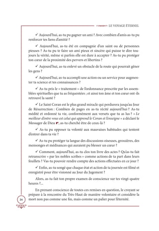 LE VOYAGE ÉTERNEL
24
9 Aujourd’hui, as-tu pu gagner un ami ? Avec combien d’amis as-tu pu
renforcer tes liens d’amitié ?
9 Aujourd’hui, as-tu été en compagnie d’un saint ou de personnes
pieuses ? As-tu pu te faire un ami pieux et sincère qui puisse te dire tou-
jours la vérité, même si parfois elle est dure à accepter ? As-tu pu protéger
ton cœur de la proximité des pervers et libertins ?
9 Aujourd’hui, as-tu enlevé un obstacle de la route qui pourrait gêner
les gens ?
9 Aujourd’hui, as-tu accompli une action ou un service pour augmen-
ter ta science et tes connaissances ?
9 As-tu pris le « traitement » de l’ordonnance prescrite par les assem-
blées spirituelles que tu as fréquentées ; et ainsi ton âme et ton cœur ont-ils
retrouvé la santé ?
9 Le Saint Coran est le plus grand miracle qui perdurera jusqu’au Jour
de Résurrection : Combien de pages en as-tu récité aujourd’hui ? As-tu
médité et ordonné ta vie, conformément aux versets que tu as lus ? « Le
meilleur d’entre vous est celui qui apprend le Coran et l’enseigne » a déclaré le
Messager de Dieu r, as-tu cherché être de ceux-là ?
9 As-tu pu opposer ta volonté aux mauvaises habitudes qui tentent
d’entrer dans ta vie ?
9 As-tu pu protéger ta langue des discussions oiseuses, grossières, des
mensonges et médisances qui auraient pu blesser un cœur ?
9 Comment, aujourd’hui, as-tu clos ton livre des actes ? Qu’as-tu fait
retranscrire « par les nobles scribes » comme actions de ta part dans leurs
feuillets ? Vas-tu pouvoir rendre compte des actions effectuées en ce jour ?
9 Enfin, as-tu songé que chaque état et action de ta journée est filmé et
enregistré pour être visionné au Jour du Jugement ?
Alors, as-tu fait ton propre examen de conscience sur tes vingt-quatre
heures ?...
En prenant conscience de toutes ces remises en question, le croyant se
prépare à la rencontre du Très-Haut de manière volontaire et considère la
mort non pas comme une fin, mais comme un palier pour l’éternité.
 