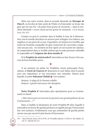 LE VOYAGE ÉTERNEL
258
Selon une autre version, dans la seconde demande du Messager de
Dieu r, on lui dira de faire sortir de l’Enfer et d’intercéder en faveur des
gens qui ont une Foi « du poids d’une graine de moutarde » ; dans la troi-
sième demande « encore moins qu’une graine de moutarde. » (Voir Muslim,
Iman, 326, 322).
Comme on peut le constater dans le hadith, le Jour de la Résurrec-
tion, tout le monde cherchera un sauveur pour échapper à la violence, aux
supplices et aux peurs de ce jour. Cependant, cet instant est si terrible, que
toutes les branches auxquelles les gens essayeront de s’accrocher craque-
ront une par une. Au moment où leur espoir est sur le point de s’épuiser,
ils comprendront dans ce terrible endroit que la seule personne vénérable
et respectable est le Seigneur des deux mondes r.
Et le Prophète de miséricorde r intercèdera en leur faveur et les sau-
vera de leurs horribles peurs.
D
À un moment où même les Prophètes seront préoccupés d’eux-
mêmes, la Fierté de l’univers r demeurera le seul Sultan dont la parole
aura une importance et son invocation sera entendue. Raison pour
laquelle, le poète Suleyman Chelebi ç s’est exclamé :
Bonjour, ô refuge de la Oumma rebellée
Bonjour, ô grand intercesseur des désespérés
D
Notre Prophète r intercèdera plus spécialement pour sa Commu-
nauté en disant :
« Mon intercession est réservée (en premier) aux grands pécheurs de ma
Communauté... »143
Dans ce hadith, la déclaration de notre Prophète r selon laquelle il
intercèdera en faveur des grands pécheurs ne signifie pas que l’intercession
leur sera exclusive. Evidemment, ceux qui commettent de grands péchés
seront ceux qui auront le plus besoin d’intercession.
143. Abou Dawud, Sunna, 20-21/4739 ; At-Tirmidhî, Qiyâma, 11/2435-6 ; Ibn Majah, Zu-
hd, 37 ; Ahmad, III, 213.
 