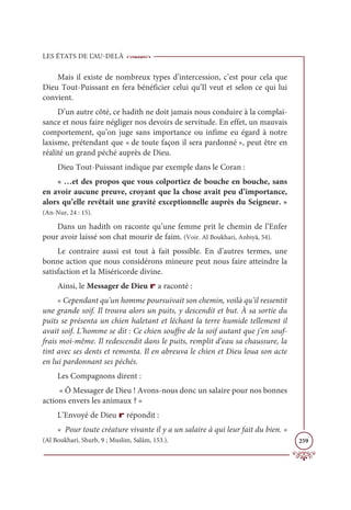LES ÉTATS DE L’AU-DELÀ
259
Mais il existe de nombreux types d’intercession, c’est pour cela que
Dieu Tout-Puissant en fera bénéficier celui qu’Il veut et selon ce qui lui
convient.
D’un autre côté, ce hadith ne doit jamais nous conduire à la complai-
sance et nous faire négliger nos devoirs de servitude. En effet, un mauvais
comportement, qu’on juge sans importance ou infime eu égard à notre
laxisme, prétendant que « de toute façon il sera pardonné », peut être en
réalité un grand péché auprès de Dieu.
Dieu Tout-Puissant indique par exemple dans le Coran :
« …et des propos que vous colportiez de bouche en bouche, sans
en avoir aucune preuve, croyant que la chose avait peu d’importance,
alors qu’elle revêtait une gravité exceptionnelle auprès du Seigneur. »
(An-Nur, 24 : 15).
Dans un hadith on raconte qu’une femme prit le chemin de l’Enfer
pour avoir laissé son chat mourir de faim. (Voir. Al Boukhari, Anbiyâ, 54).
Le contraire aussi est tout à fait possible. En d’autres termes, une
bonne action que nous considérons mineure peut nous faire atteindre la
satisfaction et la Miséricorde divine.
Ainsi, le Messager de Dieu r a raconté :
« Cependant qu’un homme poursuivait son chemin, voilà qu’il ressentit
une grande soif. Il trouva alors un puits, y descendit et but. À sa sortie du
puits se présenta un chien haletant et léchant la terre humide tellement il
avait soif. L’homme se dit : Ce chien souffre de la soif autant que j’en souf-
frais moi-même. Il redescendit dans le puits, remplit d’eau sa chaussure, la
tint avec ses dents et remonta. Il en abreuva le chien et Dieu loua son acte
en lui pardonnant ses péchés.
Les Compagnons dirent :
« Ô Messager de Dieu ! Avons-nous donc un salaire pour nos bonnes
actions envers les animaux ? »
L’Envoyé de Dieu r répondit :
« Pour toute créature vivante il y a un salaire à qui leur fait du bien. »
(Al Boukhari, Shurb, 9 ; Muslim, Salâm, 153.).
 