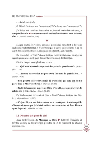 LES ÉTATS DE L’AU-DELÀ
261
« …Là-dessus, je dis :
Ô Allah ! Pardonne ma Communauté ! Pardonne ma Communauté !»
J’ai laissé ma troisième invocation au jour où toutes les créatures, y
compris Ibrâhîm u auront besoin de moi et demanderont mon interces-
sion. » (Muslim, Musâfirîn, 273.).
D
Malgré toutes ces vérités, certaines personnes persistent à dire que
seul Dieu peut intercéder et n’acceptent pas d’autres intercessions et ce en
dépit de l’authenticité des Ahadith qui se réfèrent à cette réalité.
De plus Allah Le Tout Puissant indique clairement dans de nombreux
versets coraniques qu’Il peut donner la permission d’intercéder.
C’est le cas par exemple de ces versets :
« …Qui peut intercéder auprès de Lui, sans Sa permission ?» (Al-Ba-
qara, 2 : 255).
« …Aucune intercession ne peut avoir lieu sans Sa permission… »
(Yûnus, 10 : 3).
« Seul pourra intercéder auprès de Dieu celui qui aura conclu un
pacte avec le Miséricordieux. » (Maryam, 19 : 87).
« Nulle intercession auprès de Dieu n’est efficace qu’en faveur de
celui à qui Il le permet... » (Saba’, 34 : 23).
Particulièrement ce verset où Dieu le Tout-Puissant indique que l’in-
tercession est une vérité :
« Ce jour-là, aucune intercession ne sera acceptée, à moins qu’elle
n’émane de ceux que le Miséricordieux aura autorisés et dont Il aura
agréé la parole. » (Ta Hâ, 20 : 109).
La Descente des gens du ciel
Avec l’intercession du Messager de Dieu r, l’attente effrayante et
terrible du lieu de Résurrection prendra fin et le Jugement de chacun
commencera.
 