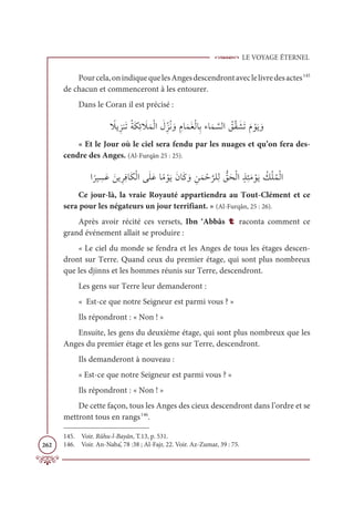 LE VOYAGE ÉTERNEL
262
Pourcela,onindiquequelesAngesdescendrontaveclelivredesactes145
de chacun et commenceront à les entourer.
Dans le Coran il est précisé :
ƃ
ŻĺƈõĭƆÜƇÙƆġƈÐ Ɔ
ŻƆĩŽĤÒ Ɔ
ĢƈžõƇĬ ƆĲ ƈĦÓƆĩƆĕŽĤÓƈÖÅÓƆĩ ƪ
ùĤÒ Ƈ
ěƪĝ Ɔ
ýƆÜƆĦ ŽĳƆĺ ƆĲ
« Et le Jour où le ciel sera fendu par les nuages et qu’on fera des-
cendre des Anges. (Al-Furqân 25 : 25).
Ò
ƃ
óĻ ƈ
ùƆĐ ƆīĺƈóƈĘÓƆġŽĤÒĵƆĥƆĐÓƃĨ ŽĳƆĺƆĪÓƆĠ ƆĲ ƈīƆĩ Žè
ƪ
óĥƈĤ ƫ
ěƆéŽĤÒƅñƈÑƆĨ ŽĳƆĺ Ƈ
ğŽĥƇĩŽĤÒ
Ce jour-là, la vraie Royauté appartiendra au Tout-Clément et ce
sera pour les négateurs un jour terrifiant. » (Al-Furqân, 25 : 26).
Après avoir récité ces versets, Ibn ‘Abbâs t raconta comment ce
grand événement allait se produire :
« Le ciel du monde se fendra et les Anges de tous les étages descen-
dront sur Terre. Quand ceux du premier étage, qui sont plus nombreux
que les djinns et les hommes réunis sur Terre, descendront.
Les gens sur Terre leur demanderont :
« Est-ce que notre Seigneur est parmi vous ? »
Ils répondront : « Non ! »
Ensuite, les gens du deuxième étage, qui sont plus nombreux que les
Anges du premier étage et les gens sur Terre, descendront.
Ils demanderont à nouveau :
« Est-ce que notre Seigneur est parmi vous ? »
Ils répondront : « Non ! »
De cette façon, tous les Anges des cieux descendront dans l’ordre et se
mettront tous en rangs146
.
145. Voir. Rûhu-l-Bayân, T.13, p. 531.
146. Voir. An-Naba’, 78 :38 ; Al-Fajr, 22. Voir. Az-Zumar, 39 : 75.
 