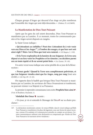 LES ÉTATS DE L’AU-DELÀ
263
Chaque groupe d’Anges qui descend d’un étage est plus nombreux
que l’ensemble des Anges qui sont déjà descendus. » (Hakim, IV, 613/8699).
La Manifestation de Dieu Tout-Puissant
Après que les gens du ciel soient descendus, Dieu Tout-Puissant se
manifestera par sa Lumière. À ce moment, toutes les communautés pas-
sées et les Anges seront disposés en rangées.
Le Saint Coran indique :
« Qu’attendent ces infidèles ? Peut-être s’attendent-ils à voir venir
vers eux Dieu et Ses Anges147
, à l’ombre des nuages, et que leur sort soit
ainsi réglé ? Mais c’est à Dieu que tout sera ramené. » (Al-Baqara, 2 : 210).
« Et la Terre resplendira de la lumière de son Seigneur ; le Livre sera
déposé et on fera venir les Prophètes et les témoins ; on décidera parmi
eux en toute équité et ils ne seront point lésés. » (Az-Zumar, 39 : 69).
Un autre verset nous indique une scène pénible de ce jour de la Résur-
rection :
« Prenez garde ! Quand la Terre sera complètement pulvérisée, et
que ton Seigneur viendra ainsi que les Anges, rang par rang (tout sera
révélé). » (Al-Fajr, 89 : 21-22).
On rapporte dans le hadith que lorsque Dieu Tout-Puissant se mani-
festera par sa Lumière, les serviteurs de Dieu s’évanouiront et tomberont,
ne pouvant résister à sa Majesté et sa Puissance.
Le premier à reprendre connaissance sera notre Prophète bien-aimé r.
(Voir Al Boukhari, Husûmât, 1).
‘Abdullah Ibn Omar t raconte :
« Un jour, je vis et entendis le Messager de Dieu r sur sa chaire pro-
clamer :
147. La déclaration mentionnée comme «la venue d’Allah» dans le verset indique qu’Allah
Tout-Puissant se manifestera à la place du Jugement, sous une forme de nature incon-
nue, comme il le souhaite et il commencera à prendre en compte ses serviteurs. Cer-
tains commentateurs utilisent cette déclaration en comprenant que «l’ordre de Dieu
Tout-Puissant et le tourment sévère viendront.»
 
