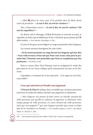 LE VOYAGE ÉTERNEL
264
« Allah U pliera les cieux, puis, Il les prendra dans Sa Main droite
avant de proclamer : « Je suis le Roi, où sont les vaniteux ? »
Puis, il demandera encore : « Je suis le Roi, où sont les vaniteux ? Où
sont les orgueilleux ? »
En disant cela le Messager d’Allah r fermait et rouvrait sa main, je
regardais sa chaire qui tremblait par le bas, à tel point que je pensai qu’il r
allait tomber. » (Voir Muslim, Munâfiqîn, 23-26.).
Ce jour-là, les gens seront alignés en rangs et présentés à leur Seigneur.
Les versets suivants témoignent de cette vérité :
« Et ils seront présentés en rangs devant ton Seigneur qui leur dira
: Vous voilà revenus à Nous tels que Nous vous avons créés pour la pre-
mière fois ! Pourtant vous prétendiez que Nous ne remplirions pas Nos
promesses. » (Al-Kahf, 18 :48).
Dans ce verset, Dieu Tout-Puissant, tout en soulignant la vanité des
gens dans la vie sur Terre, indique qu’ils retourneront un Jour en Sa Pré-
sence.
Cependant, ce moment-là, il sera trop tard… et le regret ne sera d’au-
cune utilité !
Ceux qui entreront au Paradis sans jugement
L’Envoyé de Dieu r indiqua dans un hadith que certaines personnes
entreront au Jardin des délices éternels sans jugement ni châtiment :
« Mon Seigneur m’a promis de faire entrer au Paradis soixante-dix
mille personnes sans qu’elles ne subissent ni jugement, ni châtiment. Pour
chaque groupe de mille personnes, il y aura soixante-dix mille personnes,
ainsi que trois poignées148
que mon Seigneur prendra (qui seront en Enfer
afin de les introduire au Paradis). » (At-Tirmidhî, Qiyâma, 12/2437 ; Ibn Majah,
Zuhd, 34 ; Ahmad, V, 250).
148. Cette expression pourrait être utilisée -Dieu le sait- comme une hyperbole.
 