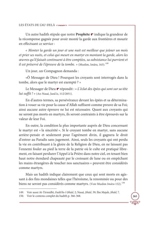 LES ÉTATS DE L’AU-DELÀ
265
Un autre hadith stipule que notre Prophète r indique la grandeur de
la récompense gagnée pour avoir monté la garde aux frontières et mourir
en effectuant ce service :
« Monter la garde un jour et une nuit est meilleur que jeûner un mois
et prier ses nuits, et celui qui meurt en martyr en montant la garde, alors les
œuvres qu’il faisait continuent à être comptées, sa subsistance lui parvient et
il est préservé de l’épreuve de la tombe. » (Muslim, Imâra, 163).149
Un jour, un Compagnon demanda :
«Ô Messager de Dieu ! Pourquoi les croyants sont interrogés dans la
tombe, alors que le martyr est exempté ? »
Le Messager de Dieu r répondit : « L’éclat des épées qui sont sur sa tête
lui suffit ! » (An-Nasaï, Janâ’iz, 112/2051).
En d’autres termes, sa persévérance devant les épées et sa détermina-
tion à vouer sa vie pour la cause d’Allah suffisent comme preuve de sa Foi;
ainsi aucune autre épreuve ne lui est nécessaire. Quant aux croyants qui
ne seront pas morts en martyrs, ils seront contraints à être éprouvés sur la
valeur de leur Foi.
En outre, la condition la plus importante auprès de Dieu concernant
le martyr est « la sincérité ». Si le croyant tombe en martyr, sans aucune
arrière-pensée et seulement pour l’agrément divin, il gagnera le droit
d’entrer au Paradis sans jugement. Ainsi, seuls les croyants qui ont perdu
la vie en contribuant à la gloire de la Religion de Dieu, en ne laissant pas
l’ennemi fouler au pied la terre de la patrie où le culte est pratiqué libre-
ment, en faisant perdurer l’Appel à la Prière dans notre ciel, en tenant bien
haut notre étendard chapeauté par le croissant de lune ou en empêchant
les mains étrangères de toucher nos sanctuaires » peuvent être considérés
comme martyrs.
Mais un hadith indique clairement que ceux qui sont morts en agis-
sant à des fins mondaines telles que l’héroïsme, la renommée ou pour des
biens ne seront pas considérés comme martyrs. (Voir Muslim Imâra 152).150
149. Voir aussi At-Tirmidhî, Fadâ’ilu-l-Jihâd, 2; Nasaï, Jihâd, 39; Ibn Majah, Jihâd, 7.
150. Voir le contenu complet du hadith p. 366-368.
 