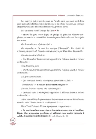 LE VOYAGE ÉTERNEL
266
Les martyrs qui peuvent entrer au Paradis sans jugement sont donc
ceux qui n’attendent aucun compliment, ni de retour matériel, ce sont des
croyants pieux qui ne demandent que l’Agrément divin.
Sur ce même sujet l’Envoyé de Dieu r dit :
« Quand les gens seront jugés, un groupe de gens aux blessures san-
glantes arrivera et se rassemblera devant la porte du Paradis avec leurs épées
sur le cou.
On demandera : « Qui sont-ils ? »
On répondra : « Ce sont les martyrs (Chouhadâ’). En réalité, ils
n’étaient pas morts, ils étaient en vie et nourris par Dieu Tout-Puissant ! »
Ensuite un crieur s’écrira :
« Que Ceux dont la récompense appartient à Allah se lèvent et entrent
au Paradis ! »
Une deuxième fois :
« Que Ceux dont la récompense appartient à Allah se lèvent et entrent
au Paradis ! »
Les gens demanderont :
« Qui sont ceux dont la récompense appartient à Allah ? »
On répondra : « Ceux qui pardonnent aux gens ! »
Ensuite, le crieur s’écrira une troisième fois :
« Que ceux dont la récompense appartient à Allah se lèvent et entrent
au Paradis ! »
Alors, des milliers de personnes se lèveront et entreront au Paradis sans
compte. » (At-Tabarânî, Awsat, II, 285; Haythamî, X, 411.).
Dieu Tout-Puissant déclare à propos de ces personnes :
« La sanction d’une mauvaise action est une mauvaise action iden-
tique. Mais quiconque pardonne et réforme, son salaire incombe à
Allah. Il n’aime point les injustes ! » (Ach Choura, 42 : 40).
D
 