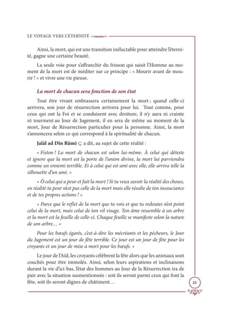 LE VOYAGE VERS L’ÉTERNITÉ
25
Ainsi, la mort, qui est une transition inéluctable pour atteindre l’éterni-
té, gagne une certaine beauté.
La seule voie pour s’affranchir du frisson qui saisit l’Homme au mo-
ment de la mort est de méditer sur ce principe : « Mourir avant de mou-
rir ! » et vivre une vie pieuse.
La mort de chacun sera fonction de son état
Tout être vivant embrassera certainement la mort ; quand celle-ci
arrivera, son jour de résurrection arrivera pour lui. Tout comme, pour
ceux qui ont la Foi et se conduisent avec droiture, il n’y aura ni crainte
ni tourment au Jour de Jugement, il en sera de même au moment de la
mort, Jour de Résurrection particulier pour la personne. Ainsi, la mort
s’annoncera selon ce qui correspond à la spiritualité de chacun.
Jalâl ad Dîn Rûmî ç a dit, au sujet de cette réalité :
« Fiston ! La mort de chacun est selon lui-même. À celui qui déteste
et ignore que la mort est la porte de l’union divine, la mort lui parviendra
comme un ennemi terrible. Et à celui qui est ami avec elle, elle arriva telle la
silhouette d’un ami. »
« Ô celui qui a peur et fuit la mort ! Si tu veux savoir la réalité des choses,
en réalité ta peur n’est pas celle de la mort mais elle résulte de ton insouciance
et de tes propres actions ! »
« Parce que le reflet de la mort que tu vois et que tu redoutes n’est point
celui de la mort, mais celui de ton vil visage. Ton âme ressemble à un arbre
et la mort est la feuille de celle-ci. Chaque feuille se manifeste selon la nature
de son arbre… »
Pour les bœufs égarés, c’est-à-dire les mécréants et les pécheurs, le Jour
du Jugement est un jour de fête terrible. Ce jour est un jour de fête pour les
croyants et un jour de mise à mort pour les bœufs. »
Le jour de l’Aïd, les croyants célèbrent la fête alors que les animaux sont
couchés pour être immolés. Ainsi, selon leurs aspirations et inclinaisons
durant la vie d’ici-bas, l’état des hommes au Jour de la Résurrection ira de
pair avec la situation susmentionnée : soit ils seront parmi ceux qui font la
fête, soit ils seront dignes de châtiment…
 