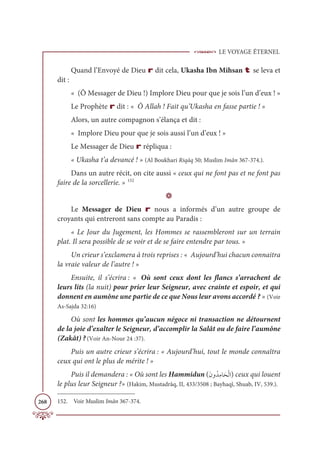 LE VOYAGE ÉTERNEL
268
Quand l’Envoyé de Dieu r dit cela, Ukasha Ibn Mihsan t se leva et
dit :
« (Ô Messager de Dieu !) Implore Dieu pour que je sois l’un d’eux ! »
Le Prophète r dit : « Ô Allah ! Fait qu’Ukasha en fasse partie ! »
Alors, un autre compagnon s’élança et dit :
« Implore Dieu pour que je sois aussi l’un d’eux ! »
Le Messager de Dieu r répliqua :
« Ukasha t’a devancé ! » (Al Boukhari Riqāq 50; Muslim Imân 367-374.).
Dans un autre récit, on cite aussi « ceux qui ne font pas et ne font pas
faire de la sorcellerie. » 152
D
Le Messager de Dieu r nous a informés d’un autre groupe de
croyants qui entreront sans compte au Paradis :
« Le Jour du Jugement, les Hommes se rassembleront sur un terrain
plat. Il sera possible de se voir et de se faire entendre par tous. »
Un crieur s’exclamera à trois reprises : « Aujourd’hui chacun connaitra
la vraie valeur de l’autre ! »
Ensuite, il s’écrira : « Où sont ceux dont les flancs s’arrachent de
leurs lits (la nuit) pour prier leur Seigneur, avec crainte et espoir, et qui
donnent en aumône une partie de ce que Nous leur avons accordé ? » (Voir
As-Sajda 32:16)
Où sont les hommes qu’aucun négoce ni transaction ne détournent
de la joie d’exalter le Seigneur, d’accomplir la Salât ou de faire l’aumône
(Zakât) ?(Voir An-Nour 24 :37).
Puis un autre crieur s’écrira : « Aujourd’hui, tout le monde connaîtra
ceux qui ont le plus de mérite ! »
Puis il demandera : « Où sont les Hammidun (ƆĪĲƇïƈĨÓƆéŽĤÒ) ceux qui louent
le plus leur Seigneur ?» (Hakim, Mustadrâq, II, 433/3508 ; Bayhaqî, Shuab, IV, 539.).
152. Voir Muslim Imân 367-374.
 