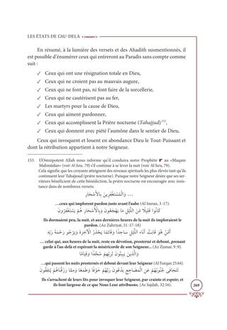 LES ÉTATS DE L’AU-DELÀ
269
En résumé, à la lumière des versets et des Ahadith susmentionnés, il
est possible d’énumérer ceux qui entreront au Paradis sans compte comme
suit :
✓ Ceux qui ont une résignation totale en Dieu,
✓ Ceux qui ne croient pas au mauvais augure,
✓ Ceux qui ne font pas, ni font faire de la sorcellerie,
✓ Ceux qui ne cautérisent pas au fer,
✓ Les martyrs pour la cause de Dieu,
✓ Ceux qui aiment pardonner,
✓ Ceux qui accomplissent la Prière nocturne (Tahajjud)153
,
✓ Ceux qui donnent avec piété l’aumône dans le sentier de Dieu,
Ceux qui invoquent et louent en abondance Dieu le Tout-Puissant et
dont la rétribution appartient à notre Seigneur.
153. L’Omnipotent Allah nous informe qu’il conduira notre Prophète r au «Maqam
Mahmûdan» (voir Al Isra, 79) s’il continue à se lever la nuit (voir Al Isra, 79).
Cela signifie que les croyants atteignent des niveaux spirituels les plus élevés tant qu’ils
continuent leur Tahajjoud (prière nocturne). Puisque notre Seigneur désire que ses ser-
viteurs bénéficient de cette bénédiction, la prière nocturne est encouragée avec insis-
tance dans de nombreux versets:
ƈòÓƆé ŽøƆŶÓƈÖ ƆīĺƈóƈęŽĕƆÝ Ž
ùƇĩŽĤÒ ƆĲ…
…ceux qui implorent pardon juste avant l’aube (Al Imran, 3 :17).
ƆĪĲ
Ƈ
óƈęŽĕƆÝ Ž
ùƆĺ
Ž
ħƇİƈòÓƆé ŽøƆ Ž
ŶÓƈÖ ƆĲ ƆĪĳƇđƆåŽıƆĺÓƆĨ ƈģ
Ž
ĻƪĥĤÒ Ɔīƈ
žĨ ƃ
ŻĻƈĥƆĜÒĳƇĬÓƆĠ
Ils dormaient peu, la nuit, et aux dernières heures de la nuit ils imploraient le
pardon. (Az Zahriyat, 51 :17-18)
ƈįƈžÖƆòƆÙƆĩ ŽèƆòĳƇä
Ž
óƆĺ ƆĲƆØ
Ɔ
ó ƈ
ì Ž
ŴÒƇòƆñ ŽéƆĺÓƃĩƈÐÓƆĜ ƆĲÒƃï ƈ
äÓ Ɔø ƈģ
Ž
ĻƪĥĤÒÅÓƆĬÆ Ƅ
ÛƈĬÓƆĜ ƆĳƇİ ŽīƪĨƆÈ
… celui qui, aux heures de la nuit, reste en dévotion, prosterné et debout, prenant
garde à l’au-delà et espérant la miséricorde de son Seigneur... (Az Zumar, 9 :9).
ÓƃĨÓ
Ɔ
ĻƈĜ ƆĲÒƃïƪå Ƈø
Ž
ħƈıƈžÖ
Ɔ
óƈĤƆĪĳƇÝĻƈ×Ɔĺ ƆīĺƈñƪĤÒ ƆĲ
…qui passent les nuits prosternés et debout devant leur Seigneur (Al Furqan 25:64).
ƆĪĳƇĝƈęĭƇĺ
Ž
ħƇİÓƆĭŽĜƆôƆòÓƪĩƈĨ ƆĲÓƃđƆĩƆĈ ƆĲÓƃĘ ŽĳƆì
Ž
ħƇıƪÖƆòƆĪĳƇĐ ŽïƆĺƈď ƈ
äÓ Ɔ
ąƆĩŽĤÒ ƈīƆĐ
Ž
ħƇıƇÖĳƇĭƇäĵƆĘÓƆåƆÝƆÜ
Ils s’arrachent de leurs lits pour invoquer leur Seigneur, par crainte et espoir; et
ils font largesse de ce que Nous Leur attribuons. (As Sajdah, 32:16).
 