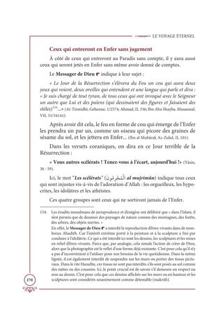 LE VOYAGE ÉTERNEL
270
Ceux qui entreront en Enfer sans jugement
À côté de ceux qui entreront au Paradis sans compte, il y aura aussi
ceux qui seront jetés en Enfer sans même avoir donné de comptes.
Le Messager de Dieu r indique à leur sujet :
« Le Jour de la Résurrection s’élèvera du Feu un cou qui aura deux
yeux qui voient, deux oreilles qui entendent et une langue qui parle et dira :
« Je suis chargé de tout tyran, de tous ceux qui ont invoqué avec le Seigneur
un autre que Lui et des païens (qui dessinaient des figures et faisaient des
stèles)154
...»(At-Tirmidhî, Géhenne, 1/2574; Ahmad, II, 336; Ibn Abu Shayba, Musannaf,
VII, 51/34141).
Après avoir dit cela, le feu en forme de cou qui émerge de l’Enfer
les prendra un par un, comme un oiseau qui picore des graines de
sésame du sol, et les jettera en Enfer... (Ibn al Mubârak Az-Zuhd, II, 101).
Dans les versets coraniques, on dira en ce Jour terrible de la
Résurrection :
« Vous autres scélérats ! Tenez-vous à l’écart, aujourd’hui !» (Yâsin,
36 : 59).
Ici, le mot “Les scélérats” (ƆĪĳƇĨƈó ŽåƇĩŽĤÒ al mujrimûn) indique tous ceux
qui sont injustes vis-à-vis de l’adoration d’Allah : les orgueilleux, les hypo-
crites, les idolâtres et les athéistes.
Ces quatre groupes sont ceux qui ne sortiront jamais de l’Enfer.
154. Les érudits musulmans de jurisprudence et d’exégèse ont délibéré que « dans l’Islam, il
n’est permis que de dessiner des paysages de nature comme des montagnes, des forêts,
des arbres, des objets inertes. »
En effet, le Messager de Dieu r a interdit la reproduction d’êtres-vivants dans de nom-
breux Ahadith. Car l’intérêt extrême porté à la peinture et à la sculpture a fini par
conduire à l’idolâtrie. Ce qui a été interdit ici sont les dessins, les sculptures et les mises
en relief d’êtres-vivants. Parce que, par analogie, cela simule l’action de créer de Dieu,
alors que la photographie est le reflet d’une forme déjà existante. C’est pour cela qu’il n’y
a pas d’inconvénient à l’utiliser pour nos besoins de la vie quotidienne. Dans la même
lignée, il est également interdit de suspendre sur les murs ou porter des tissus pictu-
raux. Dans le rite Hanafite, ces tissus ne sont pas interdits s’ils sont posés au sol comme
des nattes ou des coussins. Ici, le point crucial est de savoir s’il demeure un respect ou
non au dessin. C’est pour cela que ces dessins affichés sur les murs ou en hauteur et les
sculptures sont considérés unanimement comme détestable (makrûh).
 