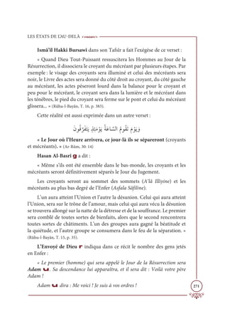 LES ÉTATS DE L’AU-DELÀ
271
Ismâ’îl Hakki Bursawî dans son Tafsîr a fait l’exégèse de ce verset :
« Quand Dieu Tout-Puissant ressuscitera les Hommes au Jour de la
Résurrection, il dissociera le croyant du mécréant par plusieurs étapes. Par
exemple : le visage des croyants sera illuminé et celui des mécréants sera
noir, le Livre des actes sera donné du côté droit au croyant, du côté gauche
au mécréant, les actes pèseront lourd dans la balance pour le croyant et
peu pour le mécréant, le croyant sera dans la lumière et le mécréant dans
les ténèbres, le pied du croyant sera ferme sur le pont et celui du mécréant
glissera... » (Rûhu-l-Bayân, T. 16, p. 383).
Cette réalité est aussi exprimée dans un autre verset :
ƆĪĳƇĜ
ƪ
óƆęƆÝƆĺƅñƈÑƆĨ ŽĳƆĺƇÙƆĐÓ ƪ
ùĤÒƇĦĳƇĝƆÜƆĦ ŽĳƆĺ ƆĲ
« Le Jour où l’Heure arrivera, ce jour-là ils se sépareront (croyants
et mécréants). » (Ar-Rûm, 30: 14)
Hasan Al-Basrî g a dit :
« Même s’ils ont été ensemble dans le bas-monde, les croyants et les
mécréants seront définitivement séparés le Jour du Jugement.
Les croyants seront au sommet des sommets (A‘lâ Illiyine) et les
mécréants au plus bas degré de l’Enfer (Asfala Sâfiline).
L’un aura atteint l’Union et l’autre la désunion. Celui qui aura atteint
l’Union, sera sur le trône de l’amour, mais celui qui aura vécu la désunion
se trouvera allongé sur la natte de la détresse et de la souffrance. Le premier
sera comblé de toutes sortes de bienfaits, alors que le second rencontrera
toutes sortes de châtiments. L’un des groupes aura gagné la béatitude et
la quiétude, et l’autre groupe se consumera dans le feu de la séparation. »
(Rûhu-l-Bayân, T. 15, p. 35).
L’Envoyé de Dieu r indiqua dans ce récit le nombre des gens jetés
en Enfer :
« Le premier (homme) qui sera appelé le Jour de la Résurrection sera
Adam u. Sa descendance lui apparaîtra, et il sera dit : Voilà votre père
Adam !
Adam u dira : Me voici ! Je suis à vos ordres !
 