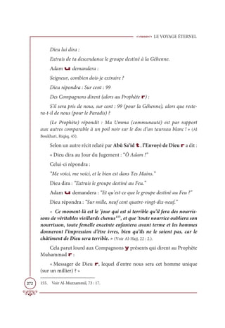 LE VOYAGE ÉTERNEL
272
Dieu lui dira :
Extrais de ta descendance le groupe destiné à la Géhenne.
Adam u demandera :
Seigneur, combien dois-je extraire ?
Dieu répondra : Sur cent : 99
Des Compagnons dirent (alors au Prophète r) :
S’il sera pris de nous, sur cent : 99 (pour la Géhenne), alors que reste-
ra-t-il de nous (pour le Paradis) ?
(Le Prophète) répondit : Ma Umma (communauté) est par rapport
aux autres comparable à un poil noir sur le dos d’un taureau blanc ! » (Al
Boukhari, Riqāq, 45).
Selon un autre récit relaté par Abû Sa‘îd t, l’Envoyé de Dieu r a dit :
« Dieu dira au Jour du Jugement : “Ô Adam !”
Celui-ci répondra :
“Me voici, me voici, et le bien est dans Tes Mains.”
Dieu dira : “Extrais le groupe destiné au Feu.”
Adam u demandera : “Et qu’est-ce que le groupe destiné au Feu ?”
Dieu répondra : “Sur mille, neuf cent quatre-vingt-dix-neuf.”
« Ce moment-là est le ’jour qui est si terrible qu’il fera des nourris-
sons de véritables vieillards chenus155
, et que ‘toute nourrice oubliera son
nourrisson, toute femelle enceinte enfantera avant terme et les hommes
donneront l’impression d’être ivres, bien qu’ils ne le soient pas, car le
châtiment de Dieu sera terrible. » (Voir Al-Hajj, 22 : 2.).
Cela parut lourd aux Compagnons y présents qui dirent au Prophète
Muhammad r :
« Messager de Dieu r, lequel d’entre nous sera cet homme unique
(sur un millier) ? »
155. Voir Al-Muzzammil, 73 : 17.
 