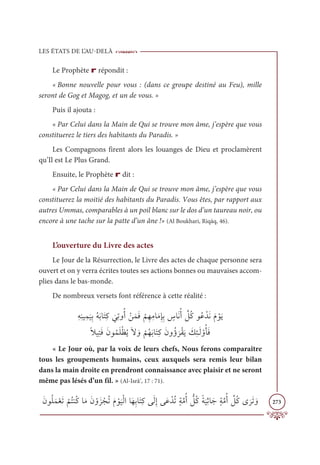 LES ÉTATS DE L’AU-DELÀ
273
Le Prophète r répondit :
« Bonne nouvelle pour vous : (dans ce groupe destiné au Feu), mille
seront de Gog et Magog, et un de vous. »
Puis il ajouta :
« Par Celui dans la Main de Qui se trouve mon âme, j’espère que vous
constituerez le tiers des habitants du Paradis. »
Les Compagnons firent alors les louanges de Dieu et proclamèrent
qu’Il est Le Plus Grand.
Ensuite, le Prophète r dit :
« Par Celui dans la Main de Qui se trouve mon âme, j’espère que vous
constituerez la moitié des habitants du Paradis. Vous êtes, par rapport aux
autres Ummas, comparables à un poil blanc sur le dos d’un taureau noir, ou
encore à une tache sur la patte d’un âne !» (Al Boukhari, Riqāq, 46).
L’ouverture du Livre des actes
Le Jour de la Résurrection, le Livre des actes de chaque personne sera
ouvert et on y verra écrites toutes ses actions bonnes ou mauvaises accom-
plies dans le bas-monde.
De nombreux versets font référence à cette réalité :
ƈįƈĭĻƈĩ
Ɔ
ĻƈÖƇįƆÖÓƆÝƈĠ
Ɔ
ĹƈÜĲƇÈ ŽīƆĩƆĘ
Ž
ħƈıƈĨÓƆĨƈÍƈÖ ƅ
öÓƆĬƇÈ ƪ
ģƇĠĳƇĐ ŽïƆĬƆĦ ŽĳƆĺ

ƃŻĻƈÝƆĘƆĪĳƇĩƆĥŽčƇĺƆź ƆĲ
Ž
ħƇıƆÖÓƆÝƈĠƆĪĲƇÊ
Ɔ
óŽĝƆĺ Ɔ
ğƈÑÃƆĤ ŽĲƇÉƆĘ
« Le Jour où, par la voix de leurs chefs, Nous ferons comparaître
tous les groupements humains, ceux auxquels sera remis leur bilan
dans la main droite en prendront connaissance avec plaisir et ne seront
même pas lésés d’un fil. » (Al-Isrâ’, 17 : 71).
ƆĪĳƇĥƆĩŽđƆÜ
Ž
ħƇÝĭƇĠÓƆĨƆĪ ŽĲƆõ ŽåƇÜƆĦ Žĳ
Ɔ
ĻŽĤÒÓƆıƈÖÓƆÝƈĠĵƆĤƈÌĵƆĐ ŽïƇÜƅÙƪĨƇÈ ƫ
ģƇĠƃÙ
Ɔ
ĻƈàÓƆäƅÙƪĨƇÈ ƪ
ģƇĠĴ
Ɔ
óƆÜ ƆĲ
 