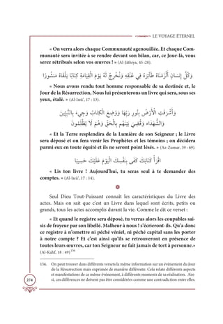 LE VOYAGE ÉTERNEL
274
« On verra alors chaque Communauté agenouillée. Et chaque Com-
munauté sera invitée à se rendre devant son bilan, car, ce Jour-là, vous
serez rétribués selon vos œuvres ! » (Al-Jâthiya, 45 :28).
Òƃòĳ ƇýĭƆĨƇĮÓƆĝŽĥƆĺÓƃÖÓƆÝƈĠƈÙƆĨÓ
Ɔ
ĻƈĝŽĤÒƆĦ ŽĳƆĺƇįƆĤƇâƈóŽíƇĬ ƆĲƈįƈĝƇĭƇĐĹƈĘƇĮ
Ɔ
óƈÐÇƆĈƇĮÓƆĭŽĨƆõŽĤƆÈƅĪÓ Ɔ
ùĬƈÌ ƪ
ģƇĠ ƆĲ
« Nous avons rendu tout homme responsable de sa destinée et, le
Jour de la Résurrection, Nous lui présenterons un livre qui sera, sous ses
yeux, étalé. » (Al-Isrâ’, 17 : 13).
 ƆīĻƈ
ž
Ļƈ×ƪĭĤÓƈÖƆÅĹ ƈ
ä ƆĲ Ƈ
ÔÓƆÝƈġŽĤÒ Ɔď ƈ
ĄƇĲ ƆĲÓƆıƈžÖƆòƈòĳƇĭƈÖ Ƈ
ĂŽòƆ Ž
ŶÒ ƈ
ÛƆĜ
Ɔ
ó Ž
üƆÈ ƆĲ

ƆĪĳƇĩƆĥŽčƇĺ Ɔ
ź
Ž
ħƇİ ƆĲ ƈž
ěƆéŽĤÓƈÖħƇıƆĭ
Ž
ĻƆÖ
Ɔ
Ĺ ƈ
ąƇĜ ƆĲÅÒƆïƆı ƫýĤÒ ƆĲ
« Et la Terre resplendira de la Lumière de son Seigneur ; le Livre
sera déposé et on fera venir les Prophètes et les témoins ; on décidera
parmi eux en toute équité et ils ne seront point lésés. » (Az-Zumar, 39 : 69).
Ó
ƃ
×Ļ ƈ
ùƆè Ɔ
ğ
Ž
ĻƆĥƆĐƆĦ Žĳ
Ɔ
ĻŽĤÒ Ɔ
ğ ƈ
ùŽęƆĭƈÖĵƆęƆĠ Ɔ
ğƆÖÓƆÝƆĠŽÈ
Ɔ
óŽĜÒ
« Lis ton livre ! Aujourd’hui, tu seras seul à te demander des
comptes. » (Al-Isrâ’, 17 : 14).
D
Seul Dieu Tout-Puissant connaît les caractéristiques du Livre des
actes. Mais on sait que c’est un Livre dans lequel sont écrits, petits ou
grands, tous les actes accomplis durant la vie. Comme le dit ce verset :
« Et quand le registre sera déposé, tu verras alors les coupables sai-
sis de frayeur par son libellé. Malheur à nous ! s’écrieront-ils. Qu’a donc
ce registre à n’omettre ni péché véniel, ni péché capital sans les porter
à notre compte ? Et c’est ainsi qu’ils se retrouveront en présence de
toutes leurs œuvres, car ton Seigneur ne fait jamais de tort à personne.»
(Al-Kahf, 18 : 49)156
156. On peut trouver dans différents versets la même information sur un évènement du Jour
de la Résurrection mais exprimée de manière différente. Cela relate différents aspects
et manifestations de ce même événement, à différents moments de sa réalisation. Ain-
si, ces différences ne doivent pas être considérées comme une contradiction entre elles.
 
