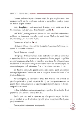LES ÉTATS DE L’AU-DELÀ
275
Comme on le remarquera dans ce verset, les gens se plaindront, non
pas parce qu’ils ont été persécutés, mais parce que ce Livre contient même
les péchés les plus infimes.
Notre Prophète r, qui connaissait le mieux cette vérité, avertit sa
Communauté en la personne de notre mère ‘Aïshâ c:
« Ô ‘Aïshâ’, prends garde aux péchés qui sont considérés comme insi-
gnifiants, car tu auras à en rendre compte devant Allah. » (Ibn Majah, Zuhd,
29 ; Dârimî, Riqāq, 17 ; Ahmad, VI, 70, 151).
Dans un autre hadith, il r dit :
« Évitez les péchés mineurs ! Car lorsqu’ils s’accumulent chez une per-
sonne, ils causeront sa perte ! »
Puis, il donne un exemple :
« Un groupe de personnes s’est arrêté au fond d’une vallée. L’une d’elles
a apporté un bâton, et les autres ont apporté un bâton, jusqu’à ce qu’elles
en aient assez pour faire du feu et cuire leur nourriture. Les péchés mineurs
ressemblent à ces bâtons : lorsque leur auteur devra en rendre compte, ils
causeront sa perte en le menant au Feu. » (Voir. Ahmad, I, 402-403 ; V, 331).
En d’autres termes, les péchés considérés comme petits et commis
sans égard peuvent s’accumuler avec le temps et devenir la raison d’un
terrible châtiment.
Par conséquent, le serviteur de Dieu doit prendre soin d’éviter les
péchés, qu’ils soient grands ou petits. S’il n’y parvient pas et commet un
péché, il doit immédiatement se repentir auprès de son Seigneur et deman-
der pardon en larmes.
Le Jour de la Résurrection, ceux qui recevront leur Livre du côté droit
gagneront avec joie leur félicité éternelle.
Tandis que ceux qui le recevront du côté gauche ou par derrière,
seront conduit à une frustration éternelle et en ressentiront la douleur
jusqu’à la moelle.
Des versets coraniques en témoignent :
 