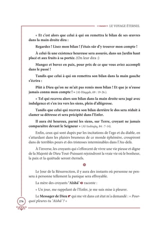 LE VOYAGE ÉTERNEL
276
« Et c’est alors que celui à qui on remettra le bilan de ses œuvres
dans la main droite dira :
Regardez ! Lisez mon bilan ! J’étais sûr d’y trouver mon compte !
À celui-là une existence heureuse sera assurée, dans un Jardin haut
placé et aux fruits à sa portée. (On leur dira :)
Mangez et buvez en paix, pour prix de ce que vous aviez accompli
dans le passé !
Tandis que celui à qui on remettra son bilan dans la main gauche
s’écrira :
Plût à Dieu qu’on ne m’ait pas remis mon bilan ! Et que je n’eusse
jamais connu mon compte ! » (Al-Hâqqah, 69 : 19-26.).
« Tel qui recevra alors son bilan dans la main droite sera jugé avec
indulgence et s’en ira vers les siens, plein d’allégresse.
Tandis que celui qui recevra son bilan derrière le dos sera réduit à
clamer sa détresse et sera précipité dans l’Enfer.
Il aura été heureux, parmi les siens, sur Terre, croyant ne jamais
comparaître devant le Seigneur » (Al-Inshiqâq, 84 : 7-14).
Enfin, ceux qui sont dupés par les incitations de l’ego et du diable, en
s’attardant dans les plaisirs brumeux de ce monde éphémère, croupiront
dans de terribles peurs et des tristesses interminables dans l’Au-delà.
À l’inverse, les croyants qui s’efforcent de vivre une vie pieuse et digne
de la Majesté de Dieu Tout-Puissant rejoindront la vraie vie où le bonheur,
la paix et la quiétude seront éternels.
D
Le Jour de la Résurrection, il y aura des instants où personne ne pen-
sera à personne tellement la panique sera effroyable.
La mère des croyants ‘Aïshâ’ c raconte :
« Un jour, me rappelant de l’Enfer, je me suis mise à pleurer.
Le Messager de Dieu r qui me vit dans cet état m’a demandé : « Pour-
quoi pleures-tu ‘Aïshâ’ ? »
 